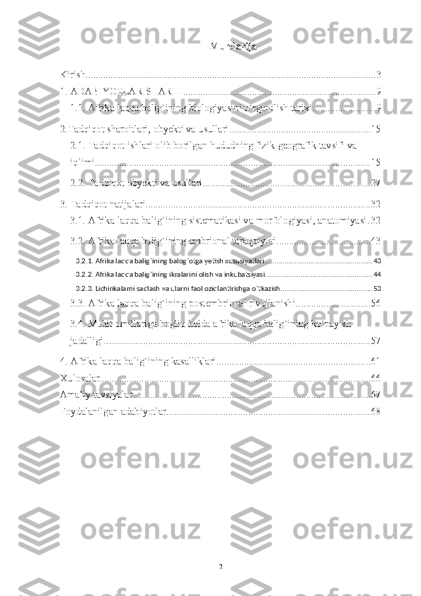 Mundarija
Kirish ..................................................................................................................... 3
1. ADABIYOTLAR SHARHI ............................................................................. 9
1.1. Afrika laqqa balig`ining biologiyasini o`rganilish tarixi ......................... 9
2.Tadqiqot sharoitlari, obyekti va usullari ......................................................... 15
2.1. Tadqiqot ishlari olib borilgan hududning fizik-geografik tavsifi va 
iqlimi ............................................................................................................... 15
2.2. Tadqiqot obyekti va usullari ................................................................... 27
3. Tadqiqot natijalari .......................................................................................... 32
3.1. Afrika laqqa balig`ining sistematikasi va morfologiyasi, anatomiyasi . 32
3.2. Afrika laqqa balig`ining embrional taraqqiyoti. ..................................... 43
3.2.1. Afrika laqqa balig`ining balog`otga yetish xususiyatlari. ..................................................... 43
3.2.2. Afrika laqqa balig`ining ikralarini olish va inkubatsiyasi. ..................................................... 44
3.2.3. Lichinkalarni saqlash va ularni faol oziqlantirishga o`tkazish. ............................................. 53
3.3. Afrika laqqa balig`ining postembrional rivojlanishi. ............................. 56
3.4. Muhit omillariga bogliq holda afrika laqqa balig`ining ko`payish 
jadalligi. .......................................................................................................... 57
4. Afrika laqqa balig`ining kasalliklari. ............................................................. 61
Xulosalar ............................................................................................................. 66
Amaliy tavsiyalar ................................................................................................ 67
Foydalanilgan adabiyotlar .................................................................................. 68
2 