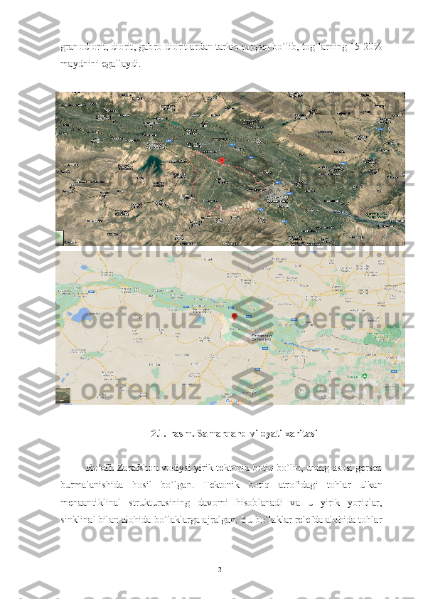 granodiorit, diorit, gabro-dioritlardan tarkib topgan bo`lib, tog`larning 15-20%
maydnini egallaydi.
2.1.-rasm. Samarqand viloyati xaritasi
Relefi.  Zarafshon vodiysi yirik tektonik botiq bo`lib, uning asosi gersen
burmalanishida   hosil   bo`lgan.   Tektonik   botiq   atrofidagi   tohlar   ulkan
menaantiklinal   strukturasining   davomi   hisoblanadi   va   u   yirik   yoriqlar,
sinklinal bilan alohida bo`laklarga ajralgan. Bu bo`laklar relefda alohida tohlar
21 