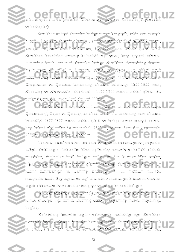 sifatida ajralib turadi (masalan, CHakikalon, Qoratepa, Zirabuloq, Ziyovuddin
va boshqalar).
 Zarafshon vodiysi sharqdan harbga tomon kengayib, sekin-asta pasayib
boradi.   O`rta   Zarafshonning   harbiy   qismida   qayir   balandligi   600-650   metrni,
sharqda   Panjikent   shahri   atrfida   esa,   800-900   metrni   tashkil   qiladi.   O`rta
Zarafshon   botihining   umumiy   ko`rinishi   tagi   yassi,   keng   qayiqni   eslatadi.
Botiqning   janub   tomonini   sharqdan   harbga   Zarafshon   tizmasining   davomi
hisoblangan   CHaqilkalon,   Qoratepa,   Zirabuloq,   Ziyovuddin   tohlari   o`rab
turadi. Bu tog`lar ham sharqdan harbga Qizilqum cho`li tomon pasayib boradi.
Chaqilkalon   va   Qoratepa   tohlarining   o`rtacha   balandligi   1500-1800   metr,
Zirabuloq   va   Ziyovuddin   tohlariniki   –   1100-1200   metrni   tashkil   qiladi.   Bu
tohlar sistemasida eng baland cho`qqi 1126 m.
 O`rta Zarafshon botihini shimol tomondan CHumqortoh, G`o`bdintog`,
Qorachatog`,   Oqtoh   va   Qoratog`lar   o`rab   turadi.   Bu   tohlarning   ham   o`rtacha
balandligi   1500-1800   metrni   tashkil   qiladi   va   harbga   tomon   pasayib   boradi.
Eng   baland   cho`qqilar   Sxumqortohda   2621   m,   Nurota   tizmasida   Hayotboshi
2135 m, Oqtovda – Takatau – 2004 m.
  Tohlarda   relef   shakllari   tektonik   va   erozion-akkumulyativ   jarayonlar
tufayli   shakllangan.   Tektonika   bilan   tog`larning   umumiy   yo`nalishi,   alohida
massivlar,   cho`qqilar   hosil   bo`lgan   bo`lsa,   erozion   kuchlar   bilan   soylar,
jilg`alar hosil bo`lgan. Umuman tog`larning yonbag`irlari erozion sikllar bilan
kuchli   parchalangan   va   ularning   chuqurligi   70-100   metrdan   300-350
metrgacha   etadi.   Soy   tagida   va   tog`   oldi   adir   zonasida   yirik   erozion   shakllar
tagida akkumulyativ materiallardan qayir va terrasalar hosil bo`lgan.
  Toh oldi va zonasi  asosan prolyuvial yotqiziqlar bilan qoplangan. Ular
konus   shakliga   ega   bo`lib,   ularning   kattaligi   soylarning   havza   maydoniga
bog`liq.
  Ko`ndalang   kesimida   tog`lar   asimmetrik   tuzilishiga   ega.   Zarafshon
tizmasida ham, Turkiston tizmasida ham tog`larning shimoliy yonbahirlari tik
va   qisqa,   soylar   ham   kalta   va   kamsuv.   Janubga   qaragan   yonbag`irlari   esa,
22 