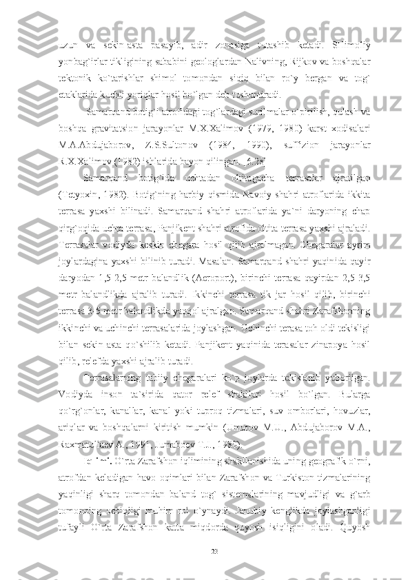 uzun   va   sekin-asta   pasayib,   adir   zonasiga   tutashib   ketadi.   SHimoliy
yonbag`irlar tikligining sababini geologlardan Nalivning, Rijkov va boshqalar
tektonik   ko`tarishlar   shimol   tomondan   siqiq   bilan   ro`y   bergan   va   tog`
etaklarida kuchli yoriqlar hosil bo`lgan deb tushuntiradi.
 Samarqand botig`i atrofidagi tog`lardagi surilmalar o`pirilish, qulash va
boshqa   gravitatsion   jarayonlar   M.X.Xalimov   (1979,   1980)   karst   xodisalari
M.A.Abdujaborov,   Z.S.Sultonov   (1984,   1990),   suffizion   jarayonlar
R.X.Xalimov (1982) ishlarida bayon qilingan. [6.28]
Samarqand   botig`ida   uchtadan   oltitagacha   terrasalar   ajratilgan
(Tetyoxin,   1982).   Botig`ning   harbiy   qismida   Navoiy   shahri   atroflarida   ikkita
terrasa   yaxshi   bilinadi.   Samarqand   shahri   atroflarida   ya`ni   daryoning   chap
qirg`oqida uchta terrasa, Panjikent shahri atrofida oltita terrasa yaxshi ajraladi.
Terrasalar   vodiyda   keskin   chegara   hosil   qilib   ajralmagan.   Chegaralar   ayrim
joylardagina  yaxshi  bilinib  turadi.  Masalan.  Samarqand  shahri   yaqinida   qayir
daryodan   1,5-2,5   metr   balandlik   (Aeroport),   birinchi   terrasa   qayirdan   2,5-3,5
metr   balandlikda   ajralib   turadi.   Ikkinchi   terrasa   tik   jar   hosil   qilib,   birinchi
terrasa 3-5 metr balandlikda yaqqol ajralgan. Samarqand shahri Zarafshonning
ikkinchi va uchinchi terrasalarida joylashgan. Uchinchi terasa toh oldi tekisligi
bilan   sekin-asta   qo`shilib   ketadi.   Panjikent   yaqinida   terasalar   zinapoya   hosil
qilib, relefda yaxshi ajralib turadi.
Terrasalarning   tabiiy   chegaralari   ko`p   joylarda   tekislanib   yuborilgan.
Vodiyda   inson   ta`sirida   qator   relef   shakllari   hosil   bo`lgan.   Bularga
qo`rg`onlar,   kanallar,   kanal   yoki   tuproq   tizmalari,   suv   omborlari,   hovuzlar,
ariqlar   va   boshqalarni   kiritish   mumkin   (Umarov   M.U.,   Abdujaborov   M.A.,
Raxmatullaev A., 1991, Jumaboev T.J., 1980).
Iqlimi.  O`rta Zarafshon iqlimining shakllanishida uning geografik o`rni,
atrofdan   keladigan   havo   oqimlari   bilan   Zarafshon   va   Turkiston   tizmalarining
yaqinligi   sharq   tomondan   baland   tog`   sistemalarining   mavjudligi   va   g`arb
tomonning   ochiqligi   muhim   rol   o`ynaydi.   Janubiy   kenglikda   joylashganligi
tufayli   O`rta   Zarafshon   katta   miqdorda   quyosh   isiqligini   oladi.   Quyosh
23 