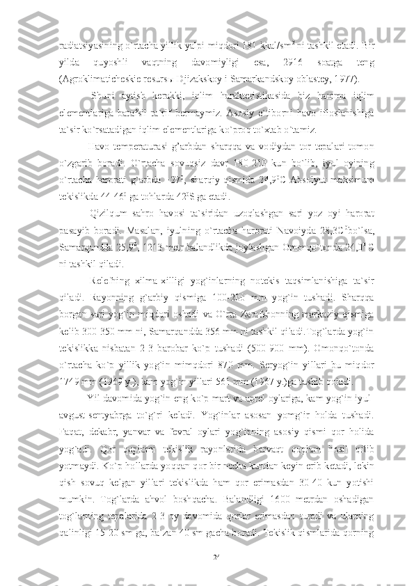 radiatsiyasining o`rtacha yillik yalpi miqdori 181 kkal/sm 2  
ni tashkil etadi. Bir
yilda   quyoshli   vaqtning   davomiyligi   esa,   2916   soatga   teng
(Agroklimaticheskie resurs ы  Djizakskoy i Samarkandskoy oblastey, 1977). 
  Shuni   aytish   kerakki,   iqlim   harakteristikasida   biz   hamma   iqlim
elementlariga   batafsil   ta`rif   bermaymiz.   Asosiy   e`tiborni   havo   ifloslanishiga
ta`sir ko`rsatadigan iqlim elementlariga ko`proq to`xtab o`tamiz.
  Havo   temperaturasi   g’arbdan   sharqqa   va   vodiydan   tor   tepalari   tomon
o`zgarib   boradi.   O`rtacha   sovuqsiz   davr   180-210   kun   bo`lib,   iyul   oyining
o`rtacha   harorati   g`arbda   +27 0
,   sharqiy   qismida   24,9 0
C   Absolyut   maksimum
tekislikda 44-46 0
 ga tohlarda 42 0
S  
ga etadi.
  Qizilqum   sahro   havosi   ta`siridan   uzoqlashgan   sari   yoz   oyi   harorat
pasayib   boradi.   Masalan,   iyulning   o`rtacha   harorati   Navoiyda   28,3C 0
bo`lsa,
Samarqandda 25,9 0
, 1213 metr balandlikda joylashgan Omonqo`tonda 24,0 0  
C
ni tashkil qiladi.
  Relefning   xilma-xilligi   yog`inlarning   notekis   taqsimlanishiga   ta`sir
qiladi.   Rayonning   g`arbiy   qismiga   100-200   mm   yog`in   tushadi.   Sharqqa
borgan   sari   yog`in   miqdori   oshadi   va   O`rta   Zarafshonning   markaziy   qismiga
kelib 300-350 mm ni, Samarqandda 356 mm ni tashkil qiladi.Tog`larda yog`in
tekislikka   nisbatan   2-3   barobar   ko`p   tushadi   (500-900   mm).   Omonqo`tonda
o`rtacha   ko`p   yillik   yog`in   mimqdori   870   mm.   Seryog`in   yillari   bu   miqdor
1749 mm (1969 y.), kam yog`in yillari 561 mm (1967 y.)ga tushib qoladi.
 Yil davomida yog`in eng ko`p mart va aprel oylariga, kam yog`in iyul-
avgust-sentyabrga   to`g`ri   keladi.   Yog`inlar   asosan   yomg`ir   holda   tushadi.
Faqat,   dekabr,   yanvar   va   fevral   oylari   yog`inning   asosiy   qismi   qor   holida
yog`adi.   Qor   qoplami   tekislik   rayonlarida   barvaqt   qoplam   hosil   qilib
yotmaydi. Ko`p hollarda yoqqan qor bir necha kundan keyin erib ketadi, lekin
qish   sovuq   kelgan   yillari   tekislikda   ham   qor   erimasdan   30-40   kun   yotishi
mumkin.   Tog`larda   ahvol   boshqacha.   Balandligi   1600   metrdan   oshadigan
tog`larning   tepalarida   2-3   oy   davomida   qorlar   erimasdan   turadi   va   ularning
qalinligi 15-20 sm ga, ba`zan 40 sm gacha boradi. Tekislik qismlarida qorning
24 