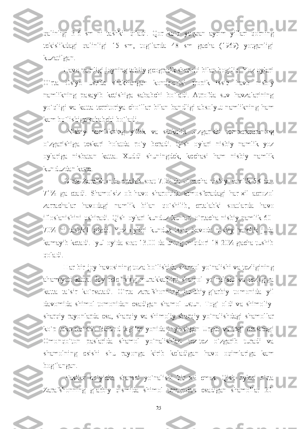 qalinligi   3-6   sm   ni   tashkil   qiladi.   Qor   ko`p   yoqqan   ayrim   yillari   qorning
tekislikdagi   qalinligi   15   sm,   tog`larda   48   sm   gacha   (1969)   yotganligi
kuzatilgan. 
 Havo namligi joyning tabiiy geografik sharoiti bilan bog`liq. Yoz oylari
O`rta   Osiyo   ustida   shakllangan   kontinental   tropik   issiq   havo   nisbiy
namlikning   pasayib   ketishiga   sababchi   bo`ladi.   Atrofda   suv   havzalarining
yo`qligi   va   katta   territoriya   cho`llar   bilan   bandligi   absolyut   namlikning   ham
kam bo`lishiga sababchi bo`ladi.
  Nisbiy   namlikning   yillik   va   sutkalik   o`zgarishi   temperaturaning
o`zgarishiga   teskari   holatda   ro`y   beradi.   Qish   oylari   nisbiy   namlik   yoz
oylariga   nisbatan   katta.   Xuddi   shuningdek,   kechasi   ham   nisbiy   namlik
kunduzdan katta.
  O`rta   Zarafshonda   ertalab   soat   7.00   da   o`rtacha   nisbiy   namlik   58   dan
71%   ga   etadi.   Shamolsiz   ob-havo   sharoitida   atmosferadagi   har-xil   aerozol
zarrachalar   havodagi   namlik   bilan   qo`shilib,   ertalabki   soatlarda   havo
ifloslanishini   oshiradi.  Qish   oylari   kunduz  kunlari   o`rtacha  nisbiy   namlik  60-
70%   ni   tashkil   qiladi.   Yoz   oylari   kunduz   issiq   havoda   nisbiy   namlik   juda
kamayib ketadi. Iyul oyida soat 13.00 da uning miqdori 18-20% gacha tushib
qoladi.
  Har bir joy havosining toza bo`lishida shamol yo`nalishi va tezligining
ahamiyati   katta.   Joy   relefining   murakkabligi   shamol   yo`nalishi   va   tezligiga
katta   ta`sir   ko`rsatadi.   O`rta   zarafshonning   janubiy-g`arbiy   tomonida   yil
davomida   shimol   tomonidan   esadigan   shamol   ustun.   Tog`   oldi   va   shimoliy-
sharqiy   rayonlarda   esa,   sharqiy   va   shimoliy-sharqiy   yo`nalishdagi   shamollar
ko`p   takrorlanadi.   Baland   tog`lar   yonida   joylashgan   Urgut   va   tog`   orasidagi
Omonqo`ton   paslarida   shamol   yo`nalishlari   tez-tez   o`zgarib   turadi   va
shamolning   esishi   shu   rayonga   kirib   keladigan   havo   oqimlariga   kam
bog`langan.
  Fasllar   bo`yicha   shamol   yo`nalishi   bir   xil   emas.   Qish   oylari   o`rta
Zarafshonning   g`arbiy   qismida   shimol   tomondan   esadigan   shamollar   20-
25 