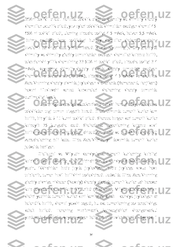 26%ni   tashkil   qiladi.   Bahorda   tekislik   qismida   shimoliy   va   shimoliy-sharqiy
shamollar ustunlik qiladi, yoz oylari tekislikda shimoldan esadigan shamol 45-
65%   ni   tashkil   qiladi,   ularning   o`rtacha   tezligi   4-5   m/sek,   ba`zan   5,5   m/sek.
Doimo   esadigan   katta   tezlikdagi   bunday   shamollar   shahar   havosining
tozalanib   turishiga   katta   yordam   beradi.   Kuzda   rayonning   janubiy-g’arbiyda
shimoliy va shimoliy-g’arbiy tomonlardan esadigan shamollar ko`proq bo`lib,
takrorlanishi   yillik   shamolning   33-50%   ni   tashkil   qiladi,   o`rtacha   tezligi   3-4
m/sek.   Rayonning   shimoliy-sharqiy   qismida   sharqiy   tomondan   esadigan
shamol   ko`p   takrorlanadi   (25-57%),   o`rtacha   tezligi   4-5   m/sek.   Demak,   o`rta
Zarafshonning sharqiy qismida joylashgan shaharlarda (Samarqand, Panjikent)
havoni   ifloslovchi   sanoat   korxonalari   shaharning   sharqiy   tomonida
qurilmasligi kerak. 
  Tumanning   davomligi   va   takrorlanib   turishi   ham   g’arbiy   sharqqa   va
tekislikdan   tog`   tomon   o`zgarib   boradi.   G`arb   tomonda   tumanli   kunlar   kam
bo`lib, bir yilda 9-10 kunni tashkil qiladi. Sharqqa borgan sari tumanli kunlar
ko`payib   35   kungacha   etadi.   Shaharlarda   tumanlarning   ko`proq   xosil
bo`lishiga   sanoat   korxonalaridan   chiqadigan   chang   va   har-xil   iflos   chiqindi
zarrachalarning   roli   katta.   O`rta   Zarafshonda   yil   davomida   tumanli   kunlar
jadvalda berilgan.
  G`allaorol   va   Milyutin   stansiyalarda   tumanli   kunlarning   ko`pligi
ko`rinib   turibdi.   Buning   sababi   birinchidan   bu   stansiyalar   baland   tog`larga
yaqin,   ikkinchidan   botiq   joyda   joylashgan.   Botiq   joylarga   sovuq   havo
to`planib,   tuman   hosil   bo`lishini   tezlashtiradi.   Jadvalda   O`rta   Zarafshonning
g`arbiy qismiga nisbatan (Navoiy) sharqiy qismida tumanli kunlar uch baravar
ko`p   takrorlanishi   ham   ko`rinib   turibdi   (G`allaorol,   Milyutin).   Kattaqo`rg`on
shahri   yaqinida  tumanli  kunlar  soni   kamligiga  sabab  –  stansiya  joylashgan   er
balandlik   bo`lib,   shamol   yaxshi   tegadi,   bu   esa   tumanlarning   tez   tarqalishiga
sabab   bo`ladi.   Tananing   morfometrik   ko`rsatgichlari   shtangenserkul
yordamida (segoletka, voyaga yetgan baliqlar) o`lchovlar bajarildi. Ayniqsa 1
26 