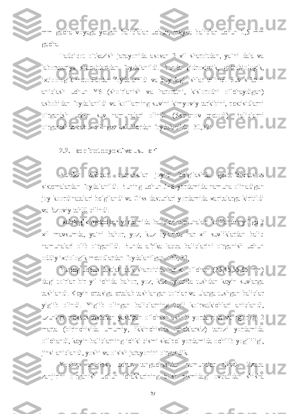 mm   gacha   voyaga   yetgan   baliqlalar   uchun,   mayda   baliqlar   uchun   0,5   mm
gacha.    
Tadqiqot   o`tkazish   jarayonida   asosan   2   xil   sharoitdan,   ya`ni   dala   va
laboratoriya   sharoitlaridan   foydalanildi.   Bunda   gidroximik,   gidrobiologik,
ixtioologik   metodlardan   foydalanildi   va   quyidagi   ishlar   qilindi.   Suv   sifatini
aniqlash   uchun   YS   (sho`rlanish   va   haroratni,   kislorodni   o`lchaydigan)
asbobidan   foydalanildi   va   ko`llarning   suvini   kimyoviy   tarkibini,   pestisidlarni
o`rganish   uchun   suv   namunalari   olindi.   (Semenov   metodi).   Baliqlarni
o`rganishda qabul qilingan uslublardan foydalanildi. [30,32] 
2.2. Tadqiqot obyekti va usullari
Bundan   tashqari   namunalar   joyini   belgilashda   geoinformatsion
sistemalardan   foydalanildi.   Buning   uchun   JPS   yordamida   namuna   olinadigan
joy koordinatalari  belgilandi  va Giss  dasturlari yordamida xaritalarga kiritildi
va fazoviy tahlil qilindi.
Ixtiologik  metodlar   yordamida   baliqlar   namunalari   ko`llardan   yiliga   3
xil   mavsumda,   ya`ni   bahor,   yoz,   kuz   oylarida   har   xil   suvliklardan   baliq
namunalari   olib   o`rganildi.   Bunda   afrika   laqqa   baliqlarini   o`rganish   uchun
oddiy ixtiologik metodlardan foydalanilgan. [30, 32]
Buning uchun dastlab dala sharoitida har xil o`lcham (35,45,55,65 mm)
dagi   to`rlar   bir   yil   ichida   bahor,   yoz,   kuz   oylarida   tushdan   keyin   suvlarga
tashlandi.   Keyin  ertasiga   ertalab  tashlangan  to`rlar   va   ularga  tushgan   baliqlar
yig`ib   olindi.   Yig`ib   olingan   baliqlarning   turli   ko`rsatkichlari   aniqlandi,
uzunligi   maxsus   taxtadan   yasalgan   o`lchash   asbobi   yordamida   va   og`irligi   2
marta   (birinchisida   umumiy,   ikkinchisida   ichaklarsiz)   tarozi   yordamida
o`lchandi, keyin baliqlarning ichki qismi skalpel yordamida ochilib yog`liligi,
jinsi aniqlandi, yoshi va o`sish jarayonini o`rgandik.
Yoshini   aniqlash   uchun   tangachasidan   namunalar   olindi.   Ozuqa
zanjirini   o`rganish   uchun   ichaklarining   bosh   qismidagi   ovqatidan   shisha
27 