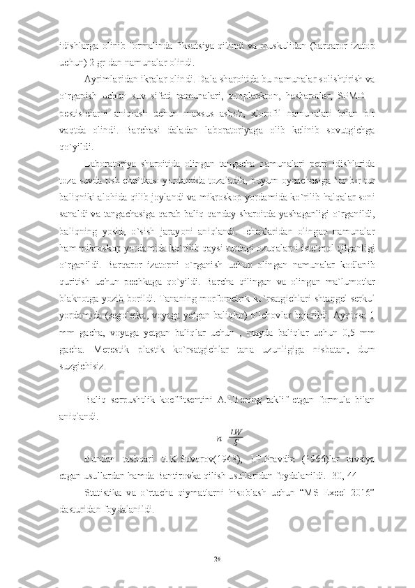 idishlarga  olinib  formalinda  fiksatsiya   qilindi  va  muskulidan   (barqaror   izatop
uchun) 2 gr dan namunalar olindi.
Ayrimlaridan ikralar olindi. Dala sharoitida bu namunalar solishtirish va
o`rganish   uchun   suv   sifati   namunalari,   zooplankton,   hasharotlar,   SPMD   –
pestisidlarni   aniqlash   uchun   maxsus   asbob,   xlorofil   namunalari   bilan   bir
vaqtda   olindi.   Barchasi   daladan   laboratoriyaga   olib   kelinib   sovutgichga
qo`yildi.
Laboratoriya   sharoitida   olingan   tangacha   namunalari   petri   idishlarida
toza suvda tish cho`tkasi yordamida tozaladik, buyum oynachasiga har bir tur
baliqniki alohida qilib joylandi va mikroskop yordamida ko`rilib halqalar soni
sanaldi  va tangachasiga qarab baliq qanday sharoitda yashaganligi  o`rganildi,
baliqning   yoshi,   o`sish   jarayoni   aniqlandi.   Ichaklaridan   olingan   namunalar
ham mikroskop yordamida ko`rilib qaysi turdagi ozuqalarni iste`mol qilganligi
o`rganildi.   Barqaror   izatopni   o`rganish   uchun   olingan   namunalar   kodlanib
quritish   uchun   pechkaga   qo`yildi.   Barcha   qilingan   va   olingan   ma`lumotlar
blaknotga yozib borildi. Tananing morfometrik ko`rsatgichlari shtangel serkul
yordamida (segoletka, voyaga yetgan baliqlar) o`lchovlar bajarildi. Ayniqsa 1
mm   gacha,   voyaga   yetgan   baliqlar   uchun   ,   mayda   baliqlar   uchun   0,5   mm
gacha.   Merestik   plastik   ko`rsatgichlar   tana   uzunligiga   nisbatan,   dum
suzgichisiz.
Baliq   serpushtlik   koeffitsentini   A.I.Bening   taklif   etgan   formula   bilan
aniqlandi.
n= LW
S
Bundan   tashqari   E.K.Suvorov(1948),   I.F.Pravdin   (1966)lar   tavsiya
etgan usullardan hamda Bantirovka qilish usullaridan foydalanildi. [30, 44] 
Statistika   va   o`rtacha   qiymatlarni   hisoblash   uchun   “MS   Excel   2016”
dasturidan foydalanildi.
28 