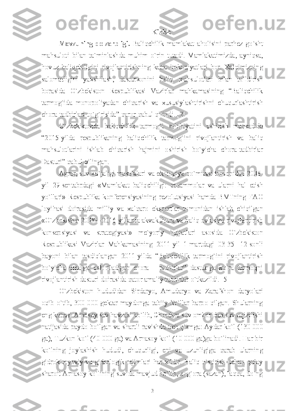 Kirish
Mavzuning   dolzarbligi.   Baliqchilik   mamlakat   aholisini   parhez   go`sht
mahsuloti   bilan   ta`minlashda   muhim   o`rin   tutadi.   Mamlakatimizda,   ayniqsa,
hovuz   baliqchiligini   rivojlantirishning   katta   imkoniyatlari   bor.   Xalqimizning
salomatligini   yaxshilash,   dasturxonini   baliq   mahsulotlari   bilan   to`ldirish
borasida   O`zbekiston   Respublikasi   Vazirlar   mahkamasining   “Baliqchilik
tarmog`ida   monopoliyadan   chiqarish   va   xususiylashtirishni   chuqurlashtirish
chora-tadbirlari to`g`risida” qaror qabul qilindi. [2] 
O`zbekistonda   baliqchilik   tarmog`i   salohiyatini   oshirish   maqsadida
“2015-yilda   respublikaning   baliqchilik   tarmog`ini   rivojlantirish   va   baliq
mahsulotlarini   ishlab   chiqarish   hajmini   oshirish   bo`yicha   chora-tadbirlar
Dasturi” qabul qilingan. 
Agrar, suv xo`jaligi masalalari va ekologiya qo`mitasi tomonidan 2008-
yil   29-sentabrdagi   «Mamlakat   baliqchiligi:   muammolar   va   ularni   hal   etish
yo`llari»   Respublika   konferensiyasining   rezolutsiyasi   hamda   BMTning   FAO
loyihasi   doirasida   milliy   va   xalqaro   ekspertlar   tomonidan   ishlab   chiqilgan
«O`zbekiston 2008—2016-yillarda akvakultura va baliq ovlashni rivojlantirish
konsepsiyasi   va   strategiyasi»   me`yoriy   hujjatlari   asosida   O`zbekiston
Respublikasi   Vazirlar   Mahkamasining   2011-yil   1-martdagi   03-35-   12-sonli
bayoni   bilan   tasdiqlangan   2011-yilda   “Baliqchilik   tarmog`ini   rivojlantirish
bo`yicha   amalga   oshiriladigan   chora   –   tadbirlar”   dasturiga   ko`ra   tarmoqni
rivojlantirish dasturi doirasida qator amaliy tadbirlar o`tkazildi. [5] 
O`zbekiston   hududidan   Sirdaryo,   Amudaryo   va   Zarafshon   daryolari
oqib   o`tib,   300   000   gektar   maydonga   tabiiy   ko`llar   barpo   qilgan.   Shularning
eng kattasi Arnasoy suv havzasi bo`lib, Chordara suv omboridan suv oqizilishi
natijasida paydo bo`lgan va shartli ravishda uch qismga: Aydar ko`l (130 000
ga), Tuzkon ko`l (40 000 ga) va Arnasoy ko`l (10 000 ga)ga bo`linadi. Har bir
ko`lning   joylashish   hududi,   chuqurligi,   eni   va   uzunligiga   qarab   ularning
gidrokimyoviy   va   gidrologik   rejimlari   har   xildir.   Baliq   o`stirish   uchun   qulay
sharoit Arnasoy ko`lining suvida mavjud bo`lib, zog`ora (sazan), laqqa, do`ng
3 