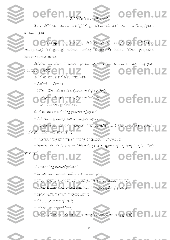 3. Tadqiqot natijalari
3.1.   Afrika   laqqa   balig`ining   sistematikasi   va   morfologiyasi,
anatomiyasi
Tadqiqot   ishimizning   Afrika   laqqa   balig`i   ya’ni   ( Clarias
gariepinus )   bo`lganligi   uchun,   uning   sistematik   holati   bilan   yaqindan
tanishishimiz kerak. 
Afrika   baliqlari   Clarias   gariepinusni   ishlab   chiqarish   texnologiyasi
(Burchell 1820)
Afrika laqqalari sistematikasi
• Avlod – Clarias 
• Oila - Clariidae oilasi (uzun mo`ylovlilar);
• Turkum – Siluriformes (Laqqa baliq);
•  Tur –  Clarias   gariepinus.
          Afrika laqqalarining yashash joylari:
• Afrikaning tabiiy suvlarida yashaydi;
•   O`rta   yer   dengizi   havzasi   mamlakatlarida   (Isroil,   Suriya,   Livan,
Turkiya,Iordaniya) yashaydi;
• Yashash joylarining shimoliy chegarasi Turkiyadir;
• barcha chuchuk  suv muhitlarida (suv bosgan joylar, daryolar, ko`llar)
yashaydi.
Turlarning xususiyatlari
• tanasi dum tomon qattiq qisilib borgan;
• orqa va anal suzgichlari faqat yumshoq nurlardan iborat;
• boshi katta, kuchli siqilgan, kuchli suyak qobig`iga ega;
• og’zi katta tishlari mayda uchli;
• 4 juft uzun mo`ylovli;
• Jabra usti organi bor;
• rang turli xil ranglarda (qora rangdan och jigar ranggacha).
32 