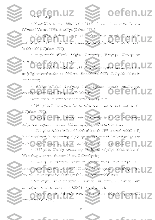 Intraduksiya
•   Xitoy   (Zheng   i   in.   1988,   Haylor   1993),   Filippin,   Indoneziya,   Tailand
(Viveen i Verred 1993), Braziliya (Galvao 1991);
•   Gollandiya   (birinchi   ilmiy   tadqiqotlar   uchun   material   1977   yilda
boshlangan),   1980   yilda   Gollandiyada   fermer   xo`jaliklarini   tashkil   etish
boshlanishi (Dijekem 1992);
•   to`qsoninchi   yillarda   Belgiya,   Germaniya,   Vengriya,   Chexiya   va
Rossiyada fermer xo`jaliklari paydo bo`ldi;
•   Polshaga   Afrika   baliqlari   1989   yilda   Vageningen   shahridagi   qishloq
xo`jaligi  universitetidan ko`chirilgan.  Birinchi  naslchilik 1990 yilda  Polshada
bo`lib o`tdi;
•   Afrika   baliqlari   Rossiyaga   Gollandiyadan   Lipetsk   metallurgiya
zavodining fermasiga 1996 yilda olib kelingan.
        Evropa mahsulotlarini ishlab chiqarish xususiyatlari
• 1980 yilda Gollandiyada fermer xo`jaliklarini tashkil etish boshlanishi
(Dijekem 1992);
•   1985   yildan   beri.   1986   yilgacha   Gollandiyada   60   dan   ortiq   fermer
xo`jaliklari paydo bo`ldi, ular 300 tonnaga yaqin baliq etishtirishdi;
• 1992 yilda Afrika baliqlari  ishlab  chiqarish  1235 tonnani  tashkil  etdi,
bundan tashqari, bu raqamning 71,3%, ya`ni. 880 tonnani Gollandiyadagi 8 ta
yirik fermer xo`jaliklarida ishlab chiqarilgan (Verreth, Eding 1995);
•   1997   yilda   G`arbiy   Evropaning   28   fermer   xo`jaligi   ishlab   chiqarish
bilan shug`ullangan, shundan 13 tasi Gollandiyada;
•   1998   yilda   Evropada   ishlab   chiqarilgan   mahsulotlar   qariyb   1800
tonnani tashkil etdi, shu jumladan 1000 tonna Gollandiyada ishlab chiqarilgan,
hozirda Gollandiyada ishlab chiqarish 1000 tonnani tashkil etadi;
• Vengriyada ishlab chiqarish 2002 yilda - 880 tonna, 2003 yilda - 986
tonna (karp ishlab chiqarishning 8,3%) (o`z ma`lumoti);
•   hozirgi   vaqtda   Polshada   savdo   baliq   ishlab   chiqarish   yiliga   300
tonnani tashkil etadi;
33 