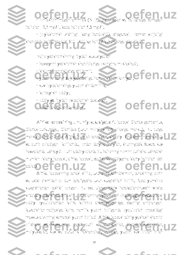 •   ionlashtirilmagan   ammiak   (NH3):   lichinkalar   va   balog`atga   etmagan
baliqlar - 2,3 mg / l, katta baliqlari 6,5 mg / l;
•   joylashtirish   zichligi:   keng   bardoshlik   chegarasi.   Fermer   xo`jaligi
sharoitida baliq miqdori 500 - 800 kg baliq / kubometrga etkaziladi.
Baliq yetishtirishning foydali xususiyatlari
• basseynni yetishtirish sharoitlariga osongina moslashadi;
• kislorod tanqisligiga chidamli;
• yuqori zichligida joylashtirilga ham o`sish imkoniyati;
• suv loyqalanishiga yuqori chidamlilik;
• ko`payishi oddiy;
• oddiy va foydali ovqatlanish dasturlari;
• kasalliklarga chidamliligi
Afrika   laqqasining   umumiy   xususiyatlari.   laqqasi   Clarias   garipenius,
Clarias   turkumiga,   Clariidae   (uzun   mo`ylovlilar)   oilasiga   mansub.   Bu   turga
mansub baliqlar butun Afrika bo`ylab tarqalgan, sharqiy Hindistonning chuchuk
va   qurib   qoladigan     ko`llarida,   Iordan   daryosi   bo`ylab,   shuningdek   Saxara   suv
havzalarida uchraydi. Turli adabiyotlarda bu baliqning nomini turlicha uchratish
mumkin :klariy laqqasi, afrika laqqasi, catfish va oddiygina klariy baliqlari deb
ataladi. 
Afrika   laqqasining   tanasi   silliq,   uzunchoq   silindrsimon,   tanasining   qorin
va   ustki   qismidan   to   dum   tarafigacha   uzun   suzgichlari   bo`lib,   faqat   yumshoq
suzgichlardan   tashkil   topgan.   Bu   esa   ularga   aktiv   harakatlantiruvchi   vosita
sifatida yordam beradi. Ushbu baliqlarning oyquloqlari orqasidagi maxsus a`zosi
oddiy   oyquloqlaridan   ko`ra   ko`proq   ahamiyatga   ega   ekanligi   aniqlangan.
kuzatishlar   natijasiga   ko`ra   namlik   yuqori   bo`lganda   oyquloqlari   orqasidagi
maxsus a`zoning samarasi yuqori bo`ladi. Afrika laqqasi tabiiy yashash sharoiti
o`lchami   va   mavsumiga   qarab   turli   xil   planktonlar,   qisqichbaqasimonlar,
molyuskalar,   suv   va   quruqlik   hasharotlari,   baliqlar,   yuqori   suv   o`tlari   bilan
36 