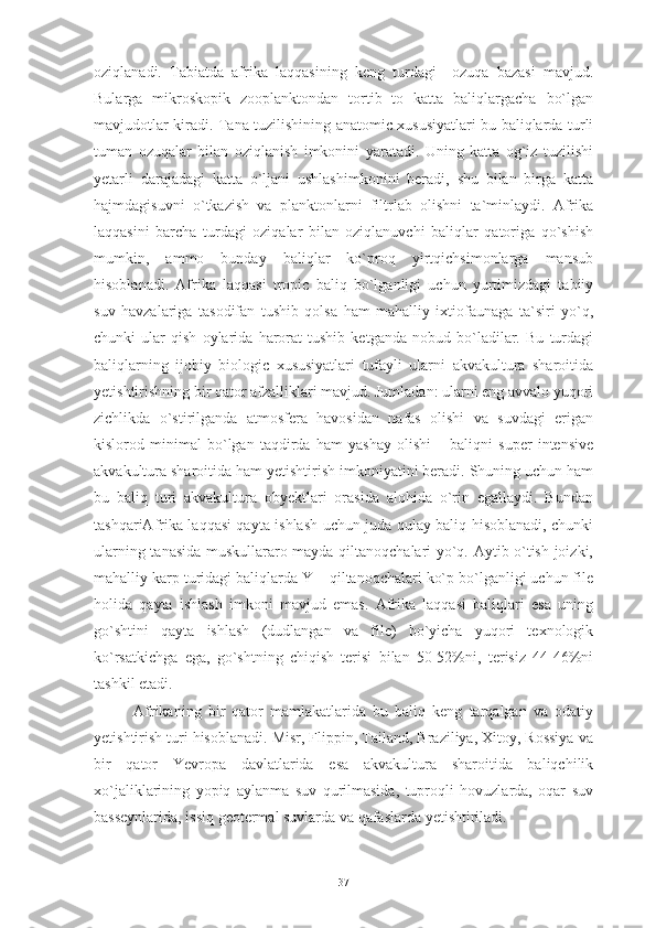 oziqlanadi.   Tabiatda   afrika   laqqasining   keng   turdagi     ozuqa   bazasi   mavjud.
Bularga   mikroskopik   zooplanktondan   tortib   to   katta   baliqlargacha   bo`lgan
mavjudotlar kiradi. Tana tuzilishining anatomic xususiyatlari bu baliqlarda turli
tuman   ozuqalar   bilan   oziqlanish   imkonini   yaratadi.   Uning   katta   og`iz   tuzilishi
yetarli   darajadagi   katta   o`ljani   ushlashimkonini   beradi,   shu   bilan   birga   katta
hajmdagisuvni   o`tkazish   va   planktonlarni   filtrlab   olishni   ta`minlaydi.   Afrika
laqqasini   barcha   turdagi   oziqalar   bilan   oziqlanuvchi   baliqlar   qatoriga   qo`shish
mumkin,   ammo   bunday   baliqlar   ko`proq   yirtqichsimonlarga   mansub
hisoblanadi.   Afrika   laqqasi   tropic   baliq   bo`lganligi   uchun   yurtimizdagi   tabiiy
suv   havzalariga   tasodifan   tushib   qolsa   ham   mahalliy   ixtiofaunaga   ta`siri   yo`q,
chunki   ular   qish   oylarida   harorat   tushib   ketganda   nobud   bo`ladilar.   Bu   turdagi
baliqlarning   ijobiy   biologic   xususiyatlari   tufayli   ularni   akvakultura   sharoitida
yetishtirishning bir qator afzalliklari mavjud. Jumladan: ularni eng avvalo yuqori
zichlikda   o`stirilganda   atmosfera   havosidan   nafas   olishi   va   suvdagi   erigan
kislorod   minimal   bo`lgan   taqdirda   ham   yashay   olishi   –   baliqni   super   intensive
akvakultura sharoitida ham yetishtirish imkoniyatini beradi. Shuning uchun ham
bu   baliq   turi   akvakultura   obyektlari   orasida   alohida   o`rin   egallaydi.   Bundan
tashqariAfrika laqqasi qayta ishlash uchun juda qulay baliq hisoblanadi, chunki
ularning tanasida muskullararo mayda qiltanoqchalari yo`q. Aytib o`tish joizki,
mahalliy karp turidagi baliqlarda Y – qiltanoqchalari ko`p bo`lganligi uchun file
holida   qayta   ishlash   imkoni   mavjud   emas.   Afrika   laqqasi   baliqlari   esa   uning
go`shtini   qayta   ishlash   (dudlangan   va   file)   bo`yicha   yuqori   texnologik
ko`rsatkichga   ega,   go`shtning   chiqish   terisi   bilan   50-52%ni,   terisiz   44-46%ni
tashkil etadi. 
Afrikaning   bir   qator   mamlakatlarida   bu   baliq   keng   tarqalgan   va   odatiy
yetishtirish turi hisoblanadi. Misr, Flippin, Tailand, Braziliya, Xitoy, Rossiya va
bir   qator   Yevropa   davlatlarida   esa   akvakultura   sharoitida   baliqchilik
xo`jaliklarining   yopiq   aylanma   suv   qurilmasida,   tuproqli   hovuzlarda,   oqar   suv
basseynlarida, issiq geotermal suvlarda va qafaslarda yetishtiriladi. 
37 