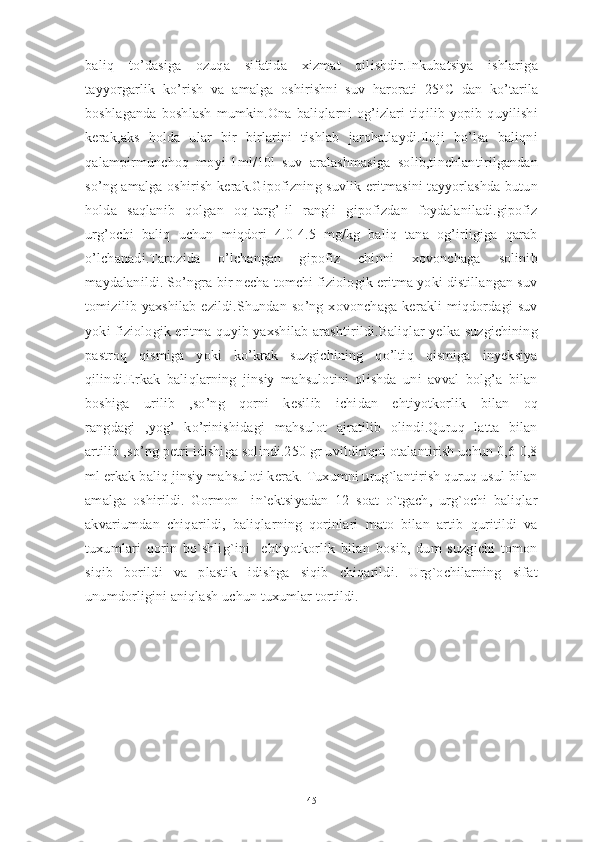 baliq   to’dasiga   ozuqa   sifatida   xizmat   qilishdir.Inkubatsiya   ishlariga
tayyorgarlik   ko’rish   va   amalga   oshirishni   suv   harorati   25 o
C   dan   ko’tarila
boshlaganda   boshlash   mumkin.Ona   baliqlarni   og’izlari   tiqilib   yopib   quyilishi
kerak,aks   holda   ular   bir   birlarini   tishlab   jarohatlaydi.Iloji   bo’lsa   baliqni
qalampirmunchoq   moyi-1ml/10l   suv   aralashmasiga   solib,tinchlantirilgandan
so’ng amalga oshirish kerak.Gipofizning suvlik eritmasini tayyorlashda butun
holda   saqlanib   qolgan   oq-targ’[il   rangli   gipofizdan   foydalaniladi.gipofiz
urg’ochi   baliq   uchun   miqdori   4.0-4.5   mg/kg   baliq   tana   og’irligiga   qarab
o’lchanadi.Tarozida   o’lchangan   gipofiz   chinni   xovonchaga   solinib
maydalanildi. So’ngra bir necha tomchi fiziologik eritma yoki distillangan suv
tomizilib  yaxshilab  ezildi.Shundan  so’ng  xovonchaga   kerakli   miqdordagi   suv
yoki fiziologik eritma quyib yaxshilab arashtirildi.Baliqlar yelka suzgichining
pastroq   qismiga   yoki   ko’krak   suzgichining   qo’ltiq   qismiga   inyeksiya
qilindi.Erkak   baliqlarning   jinsiy   mahsulotini   olishda   uni   avval   bolg’a   bilan
boshiga   urilib   ,so’ng   qorni   kesilib   ichidan   ehtiyotkorlik   bilan   oq
rangdagi   ,yog’   ko’rinishidagi   mahsulot   ajratilib   olindi.Quruq   latta   bilan
artilib ,so’ng petri idishiga solindi.250 gr uvildiriqni otalantirish uchun 0,6-0,8
ml erkak baliq jinsiy mahsuloti kerak. Tuxumni urug`lantirish quruq usul bilan
amalga   oshirildi.   Gormon     in`ektsiyadan   12   soat   o`tgach,   urg`ochi   baliqlar
akvariumdan   chiqarildi,   baliqlarning   qorinlari   mato   bilan   artib   quritildi   va
tuxumlari   qorin   bo`shlig`ini     ehtiyotkorlik   bilan   bosib,   dum   suzgichi   tomon
siqib   borildi   va   plastik   idishga   siqib   chiqarildi.   Urg`ochilarning   sifat
unumdorligini aniqlash uchun tuxumlar tortildi.
45 