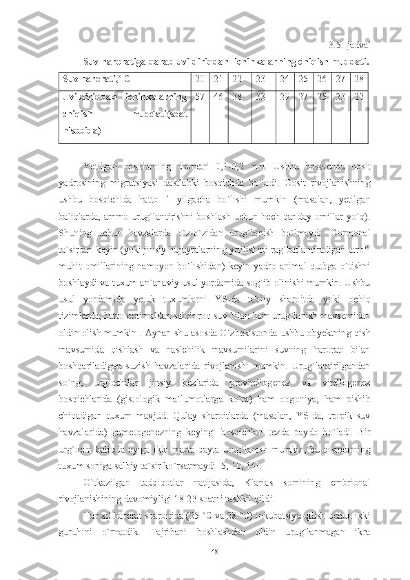 3.5.-jadval
Suv haroratiga qarab uvildiriqdan lichinkalarning chiqish muddati.
Suv harorati, o 
C 20 21 22 23 24 25 26 27 28
Uvildiriqdan   lichinkalarning
chiqish   muddati(soat
hisobida) 57 46 38 33 29 27 25 23 22
Yetilgan   oositlarning   diametri   0,1-0,2   mm.   Ushbu   bosqichda   oosit
yadrosining   migratsiyasi   dastlabki   bosqichda   bo`ladi.   Oosit   rivojlanishning
ushbu   bosqichida   hatto   1   yilgacha   bo`lishi   mumkin   (masalan,   yetilgan
baliqlarda, ammo urug`lantirishni  boshlash uchun hech qanday omillar yo`q).
Shuning   uchun   havzalarda   o`z-o`zidan   urug`lanish   bo`lmaydi.   Gormonal
ta`sirdan keyin (yoki jinsiy hujayralarning yrtilishini rag`batlantiradigan atrof-
muhit   omillarining   namoyon   bo`lishidan)   keyin   yadro   animal   qutbga   o`tishni
boshlaydi va tuxum an`anaviy usul yordamida sog`ib olinishi mumkin. Ushbu
usul   yordamida   yetuk   tuxumlarni   YSIda   tabiiy   sharoitda   yoki   ochiq
tizimlarda, hatto optimaldan salqinroq suv bilan ham urug`lanish mavsumidan
oldin olish mumkin . Aynan shu asosda O`zbekistonda ushbu obyektning qish
mavsumida   qishlash   va   naslchilik   mavsumilarini   suvning   harorati   bilan
boshqariladigan   suzish   havzalarida   rivojlanishi   mumkin.   Urug`lantirilgandan
so`ng,   urg`ochilar   jinsiy   bezlarida   previtellogenez   va   vitellogenez
bosqichlarida   (gistologik   ma`lumotlarga   ko`ra)   ham   oogoniya,   ham   pishib
chiqadigan   tuxum   mavjud.   Qulay   sharoitlarda   (masalan,   YSIda,   tropik   suv
havzalarida)   gametogenezning   keyingi   bosqichlari   tezda   paydo   bo`ladi.   Bir
urg`ochi   baliqda   oyiga   ikki   marta   qayta   urug`lanish   mumkin,   bu   qismlarning
tuxum soniga salbiy ta`sir ko`rsatmaydi [5, 10, 14]. 
O`tkazilgan   tadqiqotlar   natijasida,   Klarias   somining   embrional
rivojlanishining davomiyligi 18-23 soatni tashkil qildi. 
Har xil harorat sharoitida (25 °C va 28 °C) inkubatsiya qilish uchun ikki
guruhini   o`rnatdik.   Tajribani   boshlashdan   oldin   urug`lanmagan   ikra
48 