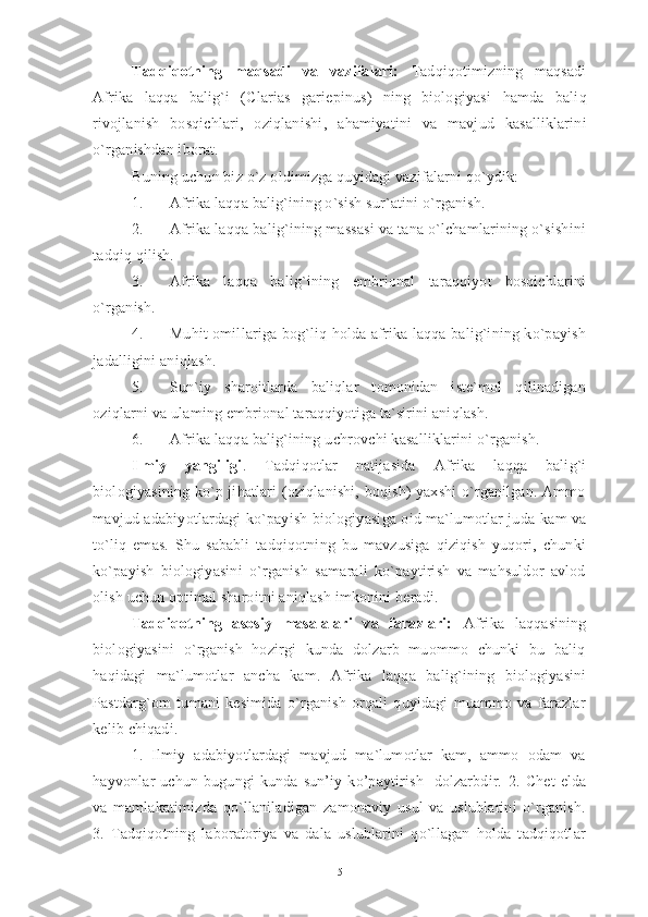 Tadqiqotning   maqsadi   va   vazifalari:   Tadqiqotimizning   maqsadi
Afrika   laqqa   balig`i   (Clarias   gariepinus)   ning   biologiyasi   hamda   baliq
rivojlanish   bosqichlari,   oziqlanishi ,   ahamiyatini   va   mavjud   kasalliklarini
o`rganishdan iborat. 
Buning uchun biz o`z oldimizga quyidagi vazifalarni qo`ydik: 
1. Afrika laqqa balig`i ning o`sish sur`atini o`rganish. 
2. Afrika laqqa balig`ining massasi va tana o`lchamlarining o`sishini
tadqiq qilish. 
3. Afrika   laqqa   balig`ining   embrional   taraqqiyot   bosqichlarini
o`rganish. 
4. Muhit omillariga bog`liq holda afrika laqqa balig`ining ko`payish
jadalligini aniqlash. 
5. Sun`iy   sharoitlarda   baliqlar   tomonidan   iste`mol   qilinadigan
oziqla rn i  va  ulaming  embrional  taraqqiyotiga ta`sirini aniqlash.  
6. Afrika laqqa balig`ining  uchrovchi kasalliklarini o`rganish.
Ilmiy   yangiligi .   Tadqiqotlar   natijasida   Afrika   laqqa   balig`i
biologiyasining ko`p jihatlari (oziqlanishi, boqish) yaxshi o`rganilgan. Ammo
mavjud adabiyotlardagi ko`payish biologiyasiga oid ma`lumotlar juda   kam   va
to`liq   emas.   Shu   sababli   tadqiqotning   bu   mavzusiga   qiziqish   yuqori,   chunki
ko`payish   biologiyasini   o`rganish   samarali   ko`paytirish   va   mahsuldor   avlod
olish uchun optimal sharoitni aniqlash imkonini beradi.  
Tadqiqotning   asosiy   masalalari   va   farazlari:   Afrika   laqqasining
biologiyasini   o`rganish   hozirgi   kunda   dolzarb   muommo   chunki   bu   baliq
haqidagi   ma`lumotlar   ancha   kam.   Afrika   laqqa   balig`i ning   biologiyasini
Pastdarg`om   tumani   kesimida   o`rganish   orqali   quyidagi   muammo   va   farazlar
kelib chiqadi. 
1.   Ilmiy   adabiyotlardagi   mavjud   ma`lumotlar   kam,   ammo   odam   va
hayvonlar   uchun   bugungi   kunda   sun’iy   ko’paytirish     dolzarbdir.   2.   Chet   elda
va   mamlakatimizda   qo`llaniladigan   zamonaviy   usul   va   uslublarini   o`rganish.
3.   Tadqiqotning   laboratoriya   va   dala   uslublarini   qo`llagan   holda   tadqiqotlar
5 