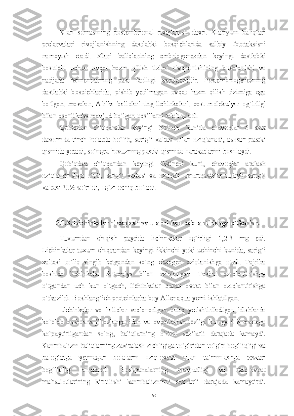 Klari   somasining   postembrional   rivojlanish   davri.   Klariyum   baliqlari
prelarvalari   rivojlanishning   dastlabki   bosqichlarida   salbiy   fototaksisni
namoyish   etadi.   Klari   baliqlarining   embriogenezdan   keyingi   dastlabki
bosqichi   uchun   ovqat   hazm   qilish   tizimi   rivojlanishining   boshlanishi   va
natijada   fermentlarning   past   faolligi   xarakterlidir.   Postembriogenezning
dastlabki   bosqichlarida,   pishib   yetilmagan   ovqat   hazm   qilish   tizimiga   ega
bo`lgan,   masalan,   Afrika   baliqlarining   lichinkalari,   past   molekulyar   og`irligi
bilan osonlikcha mavjud bo`lgan oqsillarni talab qiladi.
Qobiqdan   chiqqandan   keyingi   birinchi   kunida   chavoqlar   6   soat
davomida   tinch   holatda   bo`lib,   sarig`i   xaltasi   bilan   oziqlanadi,   asosan   pastki
qismida yotadi, so`ngra hovuzning pastki qismida harakatlarini boshlaydi.
Qobiqdan   chiqqandan   keyingi   ikkinchi   kuni,   chavoqlar   aralash
oziqlantirishga   o`tdi,   sarig`i   xaltasi   va   ozuqali   umurtqasizlar   tufayli   sarig`i
xaltasi 30% so`rildi, og`zi ochiq bo`ladi.
3.2.3. Lichinkalarni saqlash va ularni faol oziqlantirishga o`tkazish.
Tuxumdan   chiqish   paytida   lichinkalar   og`irligi   1,2-3   mg   edi.
Lichinkalar   tuxum   chiqqandan   keyingi   ikkinchi   yoki   uchinchi   kunida,   sarig`i
xaltasi   to`liq   singib   ketgandan   so`ng   ekzogen   oziqlanishga   o`tdi.   Tajriba
boshida   lichinkalar   Artemiya   bilan   oziqlangan.   Tashqi   oziqlantirishga
o`tgandan   uch   kun   o`tgach,   lichinkalar   quruq   ovqat   bilan   oziqlantirishga
o`tkazildi. Boshlang`ich proteinlarba boy Aller aqua yemi ishlatilgan.
Lichinkalar   va   baliqlar   saqlanadigan   baliq   yetishtiriladigan   idishlarda
ko`plab   boshpana   jihozlanganidan   va   ovqatlanish   tezligi   kuniga   6-8   martaga
ko`paytirilgandan   so`ng,   baliqlarning   o`limi   sezilarli   darajada   kamaydi.
Kannibalizm baliqlarning zaxiralash zichligiga to`g`ridan-to`g`ri bog`liqligi va
balog`atga   yetmagan   bolalarni   oziq-ovqat   bilan   ta`minlashga   teskari
bog`liqligi   aniqlandi.   Boshpanalarning   mavjudligi   va   oziq-ovqat
mahsulotlarining   kiritilishi   kannibaliznmni   sezilarli   darajada   kamaytirdi.
53 