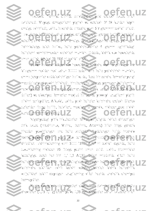 Postlavral   lichinka   alohida   qo`shimchali   yoki   aralash   ozuqa   bilan
oziqlanadi.   Voyaga   etmaganlarni   yig`ish   va   saralash   24-28   kundan   keyin
amalga oshiriladi;  ushbu bosqichda o`rtacha vazn 5-7 grammni tashkil  qiladi.
Hovuzlarga ko`chirish uchun tavsiya etilgan hajm 10 gramm bo`lishi kerakligi
sababli, qo`shimcha ovqatlanish amalga oshiriladi. Agar balog`atga yetmagan
lichinkalarga   talab   bo`lsa,   baliq   yetishtiruvchilar   6   gramm   og`irlikdagi
baliqlarni   semirtirmasdan   sotishlari   mumkin.   Odatda,   kichik   suv   havzalarida
omon qolish darajasi 25-35% ni tashkil qiladi. 
Yaxshi   boshqariladigan   suv   havzalarida   o`rtacha   vazni   5   g   bo`lgan   bir
kilogramm   nasldan   nasl   uchun   20000   tadan   ko`p   baliq   yetishtirish   mumkin,
ammo jarayonlar soddalashtirilgan bo`lsa-da, faqat bir qancha fermerlar yangi
metodologiyani yaxshi bilishadi. Binobarin, balog`atga yetmagan baliqlarning
narxi   yuqori   bo`lib   qolmoqda   (Kamerundagi   birlik   uchun   0,15-0,25   AQSh
dollari)   va   aksariyat   fermerlar   mavjud   bo`lganda   yovvoyi   urug`larni   yig`ib
olishni   tanlaydilar;   Afsuski,   ushbu   yosh   baliqlar   ko`pincha   aralash   Clarias
turlaridan   iborat   bo`lib,   ba`zilari,   masalan,   C.   jaensis,   nisbatan   past   o`sish
sur`atlarini namoyish etadi. 
Nigeriyadagi   yirik   inkubatorlar   fermer   xo`jaligida   ishlab   chiqarilgan
tirik   ozuqa   (Brachionus,   Moina,   Daphnia,   Artemia)   bilan   birga   genetik
jihatdan   yaxshilangan   ona   baliq   zotlardan   foydalangan   holda   intensiv
resirkulyatsiya   (YSTI-   yopiq   suv   ta`minoti   inshootlari)tizimlarini   ishlab
chiqdilar.   Lichinkalarning   soni   5000-15000   /   m 3
  ni   tashkil   etganda,   baliq
tuxumlarning   nisbatan   75   foizga   yaqini   omon   qoldi.   Ushbu   pitomniklar
kattaligiga   qarab   har   biri   0,1-0,2   AQSh   dollari   miqdorida   sifatli   baliq
baliqlarini taklif etadilar. Biroq, balog`atga yetmagan baliqlarga bo`lgan talab
ko`pincha   taklifdan   oshib   ketishi   sababli,   ko`plab   kichik   baliqchilik
xo`jaliklari   taklif   etayotgan   urug`larning   sifati   haqida   unchalik   ahamiyat
bermaydilar. 
Yopiq   suv   ta`minoti   inshootlari   akvakultura   tizimlarida   (YSTT)   baliq
chavoqlari   (0,05-0,1 g)   artemiya  va  0,25  mm   chavoqlar  uchun  ozuqalar   bilan
55 