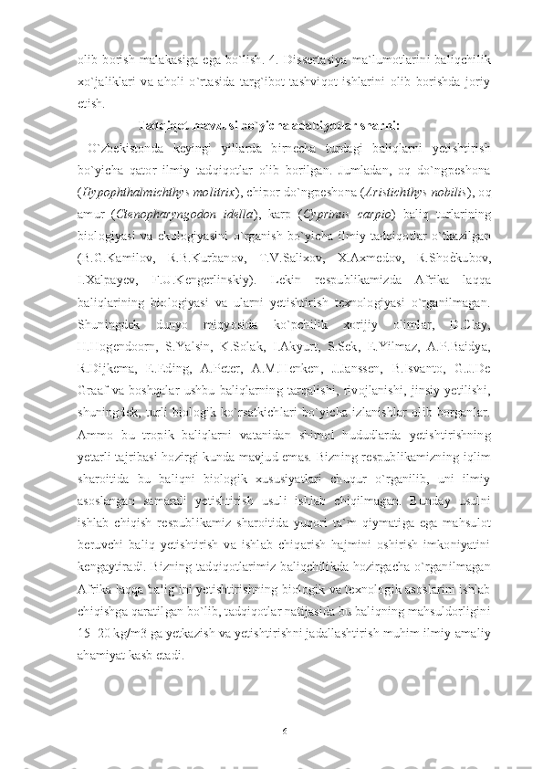 olib  borish   malakasiga  ega  bo`lish.   4.  Dissertasiya  ma`lumotlarini   baliqchilik
xo`jaliklari   va   aholi   o`rtasida   targ`ibot-tashviqot   ishlarini   olib   borishda   joriy
etish. 
                   Tadqiqot mavzusi bo`yicha adabiyotlar sharhi:
  O`zbekistonda   keyingi   yillarda   birnecha   turdagi   baliqlarni   yetishtirish
bo`yicha   qator   ilmiy   tadqiqotlar   olib   borilgan.   Jumladan,   oq   do`ngpeshona
( Hypophthalmichthys molitrix ), chipor do`ngpeshona ( Aristichthys nobilis ), oq
amur   ( Ctenopharyngodon   idella ),   karp   ( Cyprinus   carpio )   baliq   turlarining
biologiyasi   va   ekologiyasini   o`rganish   bo`yicha   ilmiy-tadqiqotlar   o`tkazilgan
(B.G.Kamilov,   R.B.Kurbanov,   T.V.Salixov,   X.Axmedov,   R.ShoѐMkubov,
I.Xalpayev,   F.U.Kengerlinskiy).   Lekin   respublikamizda   Afrika   laqqa
baliqlarining   biologiyasi   va   ularni   yetishtirish   texnologiyasi   o`rganilmagan.
Shuningdek   dunyo   miqyosida   ko`pchilik   xorijiy   olimlar,   D.Clay,
H.Hogendoorn,   S.Yalsin,   K.Solak,   I.Akyurt,   S.Sek,   E.Yilmaz,   A.P.Baidya,
R.Dijkema,   E.Eding,   A.Peter,   A.M.Henken,   J.Janssen,   B.Isvanto,   G.J.De
Graaf   va   boshqalar   ushbu   baliqlarning  tarqalishi,   rivojlanishi,   jinsiy   yetilishi,
shuningdek,   turli   biologik   ko`rsatkichlari   bo`yicha   izlanishlar   olib   borganlar.
Ammo   bu   tropik   baliqlarni   vatanidan   shimol   hududlarda   yetishtirishning
yetarli tajribasi  hozirgi kunda mavjud emas. Bizning respublikamizning iqlim
sharoitida   bu   baliqni   biologik   xususiyatlari   chuqur   o`rganilib,   uni   ilmiy
asoslangan   samarali   yetishtirish   usuli   ishlab   chiqilmagan.   Bunday   usulni
ishlab   chiqish   respublikamiz   sharoitida   yuqori   ta`m   qiymatiga   ega   mahsulot
beruvchi   baliq   yetishtirish   va   ishlab   chiqarish   hajmini   oshirish   imkoniyatini
kengaytiradi. Bizning tadqiqotlarimiz baliqchilikda hozirgacha o`rganilmagan
Afrika laqqa balig`ini yetishtirishning biologik va texnologik asoslarini ishlab
chiqishga qaratilgan bo`lib, tadqiqotlar natijasida bu baliqning mahsuldorligini
15–20 kg/m3 ga yetkazish va yetishtirishni jadallashtirish muhim ilmiy-amaliy
ahamiyat kasb etadi.
6 