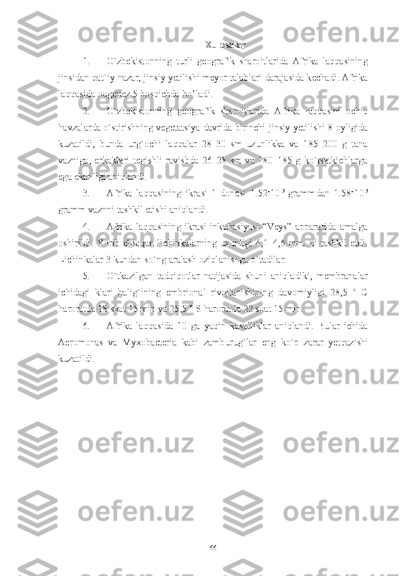 Xulosalar
1. O`zbekistonning   turli   geografik   sharoitlarida   Afrika   laqqasining
jinsidan qat`iy nazar, jinsiy yetilishi meyor talablari darajasida kechadi. Afrika
laqqasida oogenez 5 bosqichda  bo’ladi . 
2. O`zbekistonning   geografik   sharoitlarida   Afrika   laqqasini   ochiq
havzalarda o`stirishning vegetatsiya davrida birinchi jinsiy yetilishi 8 oyligida
kuzatildi,   bunda   urg`ochi   laqqalar   28–30   sm   uzunlikka   va   185–200   g   tana
vazniga,   erkaklari   tegishli   ravishda   26–28   sm   va   180–185   g   ko`rsatkichlarga
ega ekanligi aniqlandi. 
3. Afrika   laqqasining   ikrasi   1   donasi   1.52 x
10 - 3  
grammdan   1.58 x
10 - 3
gramm vaznni tashkil etishi aniqlandi.
4. Afrika   laqqasining   ikrasi   inkubasiyasi   “Veys”   apparatida   amalga
oshirildi.   Yorib   chiqqan   lichinkalarning   uzunligi   4,1–4,6   mm.   ni   tashkil   etdi.
Lichinkalar 3 kundan so`ng aralash oziqlanishga o`tadilar. 
5. O`tkazilgan   tadqiqotlar   natijasida   shuni   aniqladiki,   membranalar
ichidagi   klari   balig`ining   embrional   rivojlanishining   davomiyligi   28,5   °   C
haroratda 18 soat 15 min va 25,5 ° S haroratda 22 soat 15 min. 
6. Afrika   laqqasida   10   ga   yaqin   kasalliklar   aniqlandi.   Bular   ichida
Aeromonas   va   Myxobacteria   kabi   zamburug`lar   eng   ko`p   zarar   yetqazishi
kuzatildi.
66 