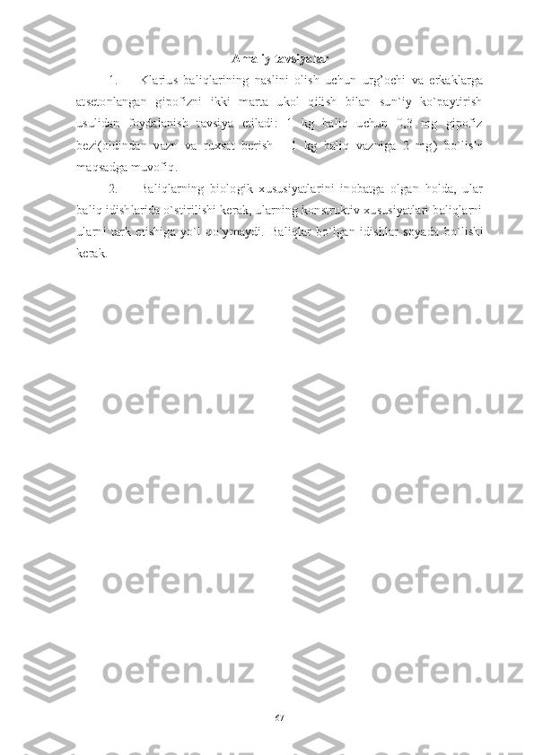 Amaliy tavsiyalar
1. Klarius   baliqlarining   naslini   olish   uchun   urg’ochi   va   erkaklarga
atsetonlangan   gipofizni   ikki   marta   ukol   qilish   bilan   sun`iy   ko`paytirish
usulidan   foydalanish   tavsiya   etiladi:   1   kg   baliq   uchun   0,3   mg   gipofiz
bezi(oldindan   vazn   va   ruxsat   berish   -   1   kg   baliq   vazniga   2   mg )   bo`lishi
maqsadga muvofiq .
2. Baliqlarning   biologik   xususiyatlarini   inobatga   olgan   holda,   ular
baliq idishlarida o`stirilishi kerak, ularning konstruktiv xususiyatlari baliqlarni
ularni   tark   etishiga   yo`l   qo`ymaydi.   B aliqlar   bo`lgan   idishlar   soya da   bo`lishi
kerak.
67 