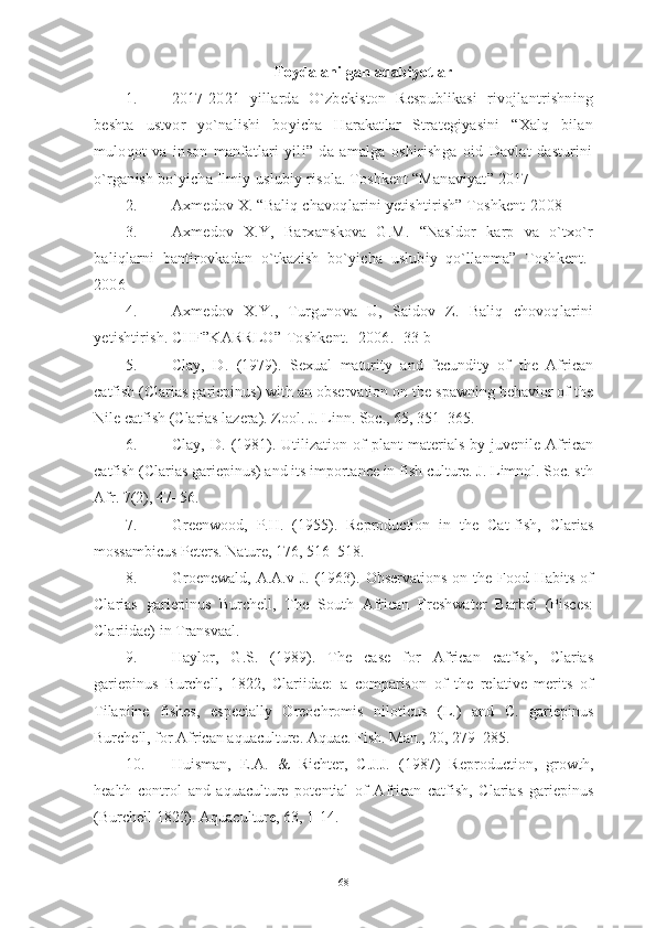 Foydalanilgan adabiyotlar
1. 2017-2021   yillarda   O`zbekiston   Respublikasi   rivojlantrishning
beshta   ustvor   yo`nalishi   boyicha   Harakatlar   Strategiyasini   “Xalq   bilan
muloqot   va   inson   manfatlari   yili”   da   amalga   oshirishga   oid   Davlat   dasturini
o`rganish bo`yicha Ilmiy-uslubiy risola. Toshkent “Manaviyat” 2017
2. Axmedov X. “Baliq chavoqlarini yetishtirish” Toshkent-2008
3. Axmedov   X.Y,   Barxanskova   G.M.   “Nasldor   karp   va   o`txo`r
baliqlarni   bantirovkadan   o`tkazish   bo`yicha   uslubiy   qo`llanma”   Toshkent.-
2006
4. Axmedov   X.Y.,   Turgunova   U,   Saidov   Z.   Baliq   chovoqlarini
yetishtirish. CHF”KARRLO”-Toshkent.- 2006.- 33 b
5. Clay,   D.   (1979).   Sexual   maturity   and   fecundity   of   the   African
catfish (Clarias gariepinus) with an observation on the spawning behavior of the
Nile catfish (Clarias lazera). Zool. J. Linn. Soc., 65, 351–365.
6. Clay,   D.  (1981).  Utilization  of   plant   materials   by  juvenile   African
catfish (Clarias gariepinus) and its importance in fish culture. J. Limnol. Soc. sth
Afr. 7(2), 47–56.
7. Greenwood,   P.H.   (1955).   Reproduction   in   the   Cat-fish,   Clarias
mossambicus Peters. Nature, 176, 516–518.
8. Groenewald,  A.A.v  J.  (1963).  Observations  on  the Food  Habits  of
Clarias   gariepinus   Burchell,   The   South   African   Freshwater   Barbel   (Pisces:
Clariidae) in Transvaal.
9. Haylor,   G.S.   (1989).   The   case   for   African   catfish,   Clarias
gariepinus   Burchell,   1822,   Clariidae:   a   comparison   of   the   relative   merits   of
Tilapiine   fishes,   especially   Oreochromis   niloticus   (L.)   and   C.   gariepinus
Burchell, for African aquaculture. Aquac. Fish. Man., 20, 279–285.  
10. Huisman,   E.A.   &   Richter,   C.J.J.   (1987)   Reproduction,   growth,
health   control   and   aquaculture   potential   of   African   catfish,   Clarias   gariepinus
(Burchell 1822). Aquaculture, 63, 1-14.
68 