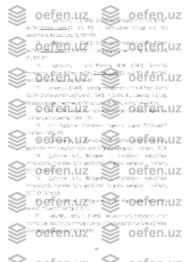 11. Hogendoorn,   H.   (1979).   Controlled   propagation   of   the   African
catfish,   Clarias   lazera   (C.   and   V.).   I.   Reproductive   biology   and   field
experiments. Aquaculture, 17, 323–333.
12. Hogendoorn,   H.   (1980).   Controlled   propagation   of   the   African
catfish,   Clarias  lazera   (C.  and  V.)   III.  Feeding  and   growth  of   fry.  Aquaculture,
21, 233–241.
13. Hogendoorn,   H.   and   Vismans,   M.M.   (1980).   Controlled
propagation   of   the   African   catfish,   Clarias   lazera   (C.   and   V.)   II.   Artificial
reproduction. Aquaculture, 21, 39–53.
14. Janssen,   J.   (1987).   Hatchery   management   of   the   African   Clariid
Catfish   Clarias gariepinus      (Burchell, 1982). In Coche. A., Edwards, D. (Eds),
Selected aspects of warmwater fish culture.  FAO/UN, Rome, 1989. 181pp.
15. M.   A.   Abdulla ѐ v.   Zoologik   xr ѐ stomatiya.   Umurtqali   xayvonlar.
Toshk ѐ nt, «O`qituvchi», -1987. -13b.
16. O.P   Bagdanov.   O`zbekiston   hayvonot   duyosi   “O`qituvchi”
Toshkent.-1969.-22b.
17. Qurbonov   R.   B.,   Axmedov   H.Y.   Fermer   xo`jaliklarida   baliq
yetishtirish mini hovuzlarni barpo etish bo`yicha tavsiyalar. –Toshkent. - 2008
18. Qurbonov   R.B.,   Xalpayev   I.I.   O`zbekiston   Respublikasi
mintaqalarida   intensive   baliq   yetishtirish   bo`yicha   tavsiyalar.   –Toshkent,
2011. -3-19 betlar
19. Qurbonov   R.B.,   Xalpayev   I.I.   O`zbekiston   Respublikasi
mintaqalarida   intensive   baliq   yetishtirish   bo`yicha   tavsiyalar.   –Toshkent,
2011. (3-19 betlar)
20. S.H.   Husenov,   D.S.Niyozov,   G`.M.   Sayfullayev.   Baliqchilik
asoslari. “Buxoro” nashriyoti-2010.
21. Uys,   W.,   Hecht,   T.   (1985).   Evaluation   and   preparation   of   an
optimal dry feed for the primary nursing of Clarias gariepinus larvae (Pisces:
Clariidae). Aquaculture, 47, 173–183.
69 