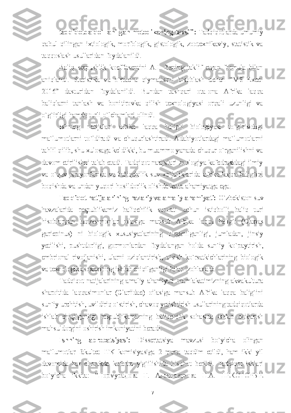 tadqiqotda qo`llanilgan metodikaning tavsifi :   Tadqiqotlarda umumiy
qabul   qilingan   ixtiologik,   morfologik,   gistologik,   zootexnikaviy,   statistik   va
taqqoslash usullaridan foydalanildi.
Baliq   serpushlik   koeffitsentini   A.I.   Bening   taklif   etgan   formula   bilan
aniqlandi.   Statistika   va   o`rtacha   qiymatlarni   hisoblash   uchun   “MS   Excel
2016”   dasturidan   foydalanildi.   Bundan   tashqari   ota-ona   Afrika   laqqa
baliqlarni   tanlash   va   bonitirovka   qilish   texnologiyasi   orqali   uzunligi   va
o`g`irligi hamda turli o`lchamlari olindi.
Ishning   natijalari   afrika   laqqa   balig`i   biologiyasi   to`g`risidagi
ma`lumotlarni   to`ldiradi   va   chuqurlashtiradi.   Adabiyotlardagi   ma`lumotlarni
tahlil qilib, shu xulosaga keldikki, bu muammo yanada chuqur o`rganilishni va
davom etirilishni talab etadi. Tadqiqot natijalari zoologiya kafedrasidagi ilmiy
va   o`quv   jarayonlarida   va   baliqchilik   suv   xo`jaliklarida   afrika   laqqa   balig`ini
boqishda va undan yuqori hosildorlik olishda katta ahamiyatga ega.
Tadqiqot natijalarining nazariy va amaliy ahamiyati:  O`zbekiston suv
havzalarida   respublikamiz   baliqchilik   sanoati   uchun   istiqbolli   baliq   turi
hisoblangan   laqqasimonlar   oilasiga   mansub   Afrika   laqqa   balig`i   (Clarias
gariepinus)   ni   biologik   xususiyatlarining   o`rganilganligi,   jumladan,   jinsiy
yetilishi,   pushtdorligi,   gormonlardan   foydalangan   holda   sun`iy   ko`paytirish,
embrional   rivojlanishi,   ularni   oziqlantirish,   o`sish   ko`rsatkichlarining   biologik
va texnologik asoslarining ishlab chiqilganligi   bilan izohlanadi. 
Tadqiqot   natijalarining   amaliy   ahamiyati   mamlakatimizning   akvakultura
sharoitida   laqqasimonlar   (Clariidae)   oilasiga   mansub   Afrika   laqqa   balig`ini
sun`iy urchitish, uvildiriq o`stirish, chavoq yetishtirish usullarining tadqiqotlarda
ishlab   chiqilganligi   respublikamizning   baliqchilik   sohasida   ishlab   chiqarish
mahsuldor gini oshirish imkoniyatini  beradi .
Ishning   aprobatsiyasi:   Dissertatsiya   mavzusi   bo`yicha   olingan
ma`lumotlar   fakultet   ITK   komisiyasiga   2   marta   taqdim   etildi,   ham   ikki   yil
davomida   har   chorakda   kafedra   yig`ilishida   hisobot   berildi.   Tadqiqot   ishlari
bo`yicha   ikkita:   “ Нормурадова   Г .   Алланазарова   Н . А .   НЕКОТОРЫЕ
7 