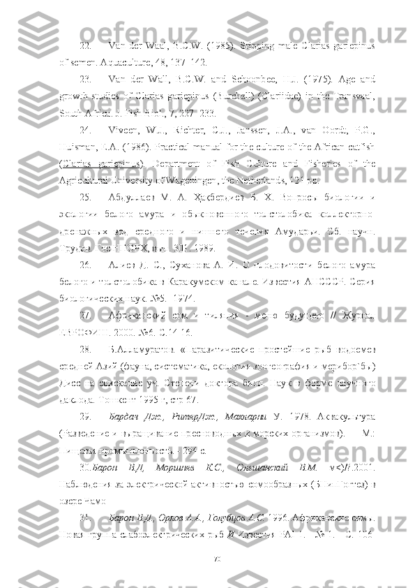 22. Van   der   Waal,   B.C.W.   (1985).   Sripping   male   Clarias   gariepinus
of semen. Aquaculture , 48, 137–142.
23. Van   der   Wall,   B.C.W.   and   Schoonbee,   H.J.   (1975).   Age   and
growth   studies   of   Clarias   gariepinus   (Burchell)   (Clariidae)   in   the   Transvaal,
South Africa. J. Fish Biol., 7, 227–233.
24. Viveen,   W.J.,   Richter,   C.J.,   Janssen,   J.A.,   van   Oordt,   P.G.,
Huisman, E.A. (1986). Practical  manual  for  the culture of the African catfish
( Clarias   gariepinus    ).   Department   of   Fish   Culture   and   Fisheries   of   the
Agricultural University of Wageningen, the Netherlands, 121 pp.
25. Абдуллаѐв   М.   А.   Ҳақб	ѐрди	ѐв   Б.   Х.   Вопросы   биологии   и
экологии   б	
ѐлого   амура   и   обыкнов	ѐнного   толстолобика   колл	ѐкторно-
др	
ѐнажных   вод   ср	ѐдного   и   нишн	ѐго   т	ѐчѐния   Амударьи.   Сб.   научн.
Трудов. Гос ННОРХ, вып. 301. 1989. 
26. Али	
ѐв   Д.   С.,   Суханова   А.   И.   О   плодовитости   б	ѐлого   амура
б	
ѐлого и толстолобика в Каракумском канал	ѐ. Изв	ѐстия АНСССР. С	ѐрия
биологич	
ѐских наук. №5. -1974. 
27. Африканский   сом   и   тиляпия   -   м	
ѐню   будущ	ѐго   //   Журнал
ЕВРОФИШ. 2000.-№6.-С.14-16.
28. Б.Алламуратов.   «Паразитич	
ѐски	ѐ  прост	ѐйши	ѐ  рыб   водо	ѐмѐв
ср	
ѐдн	ѐй Азий (фауна, сист	ѐматика, 	ѐкология зоог	ѐография и м	ѐрибор`бы)
Дисс   на   соискани	
ѐ  уч.   Ст	ѐпѐни   доктора   биол.   Наук   в   форм	ѐ  научного
даклода. Тошк	
ѐнт 1995 г, стр 67. 
29. Бардач   Дж.,   РитерДж.,   Макларни   У.   1978.   Аквакультура
(Разв	
ѐдѐни	ѐ и выращивани	ѐ пр	ѐсноводных и морских организмов). — М.:
Пищ	
ѐвая промышл	ѐность. - 294 с.
30. Барон   В.Д,   Моршнев   К.С.,   Ольшанский   В.М.   м<)/?.2001.
Наблюд	
ѐния за эл	ѐктрич	ѐской активностью сомообразных (БНипГогт	ѐз)  в
оз	
ѐрѐ Чамо
31. Барон В.Д., Орлов А.А., Голубцов А.С.  1996. Африкански	
ѐ сомы.
Новая группа слабоэл	
ѐктрич	ѐских рыб   И   Изв	ѐстия   PAI   1. - № 1. - С. 106-
70 