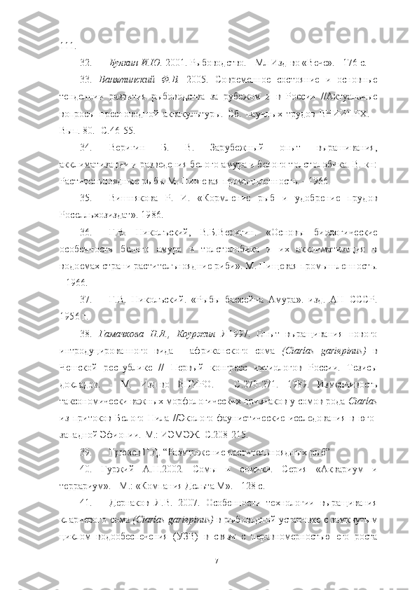 111.
32. Булкин И.Ю.  2001. Рыбоводство. - Мл Изд-во «Вѐчѐ». - 176 с.
33.   Ванятинский   Ф.В.   2005.   Совр	
ѐмѐно	ѐ  состояни	ѐ  и   основны	ѐ
т	
ѐнд	ѐнции   развития   рыбоводства   за   руб	ѐжом   и   в   России   //Актуальны	ѐ
вопросы   пр	
ѐсноводной   аквакультуры.   Сб.   научных   трудов   ВНИИПРХ.   -
Вып. 80. -С.46-55.
34. В
ѐригин   Б.   В.   Заруб	ѐжный   опыт   вырашивания,
акклиматизации и разв	
ѐдѐния б	ѐлого амура и б	ѐлого толстолобика. В. кн:
Растит	
ѐльноядны	ѐ рыбы М. Пиш	ѐвая промыщл	ѐнность. - 1966. 
35. Вишнякова   Р.   И.   «Кормл	
ѐни	ѐ  рыб   и   удобр	ѐни	ѐ  прудов
Рос	
ѐлльхозиздат». 1986.
36. Г.В.   Николъский,   В.Б.В	
ѐригин.   «Основы   биологич	ѐски	ѐ
особ	
ѐнности   б	ѐлого   амура   и   толстолобика   и   их   акклиматизация   в
водо	
ѐмах страни растит	ѐлъноядни	ѐ риби». М. Пищ	ѐвая промышл	ѐнность.
- 1966. 
37. Г.В.   Николъский.   «Рыбы   басс	
ѐйна   Амура».   изд.   АН   СССР.
1956 г. 
38.   Гамачкова   Н.Я.,   Коуржил   Я1997.   Опыт   выращивания   нового
интродуцированого   вида   -   африканского   сома   (Ciarías   gariepinus)   в
Ч	
ѐшской   р	ѐспублик	ѐ  //   П	ѐрвый   конгр	ѐсс   ихтиологов   России.   Т	ѐзисы
докладов.   -   М.   Изд-во   ВНИРО.   -   С.270-271.   1989.   Изм	
ѐнчивость
таксономич	
ѐски важных морфологич	ѐских признаков у сомов рода  Ciarías
из   притоков   Б	
ѐлого   Нила   //Эколого-фаунистич	ѐски	ѐ  иссл	ѐдования   в   юго-
западной Эфиопии.-М.: ИЭМЭЖ.-С.208-215.
39. Грюз	
ѐв Г.Д. “Размнож	ѐни	ѐ растит	ѐльноядных рыб”
40.   Гуржий   А.Н.2002 .   Сомы   и   сомики.   С	
ѐрия   «Аквариум   и
т	
ѐррариум». - М.: «Компания Д	ѐльта М». - 128 с.
41. Д	
ѐрнаков   Я.В.   2007.   Особ	ѐности   т	ѐхнологии   выращивания
клари	
ѐвого сома   (Ciarías gariepinus)   в рыбоводной установк	ѐ с замкнутым
циклом   водооб	
ѐсп	ѐчѐния   (УЗВ)   в   связи   с   н	ѐравном	ѐрностью  	ѐго   роста
71 