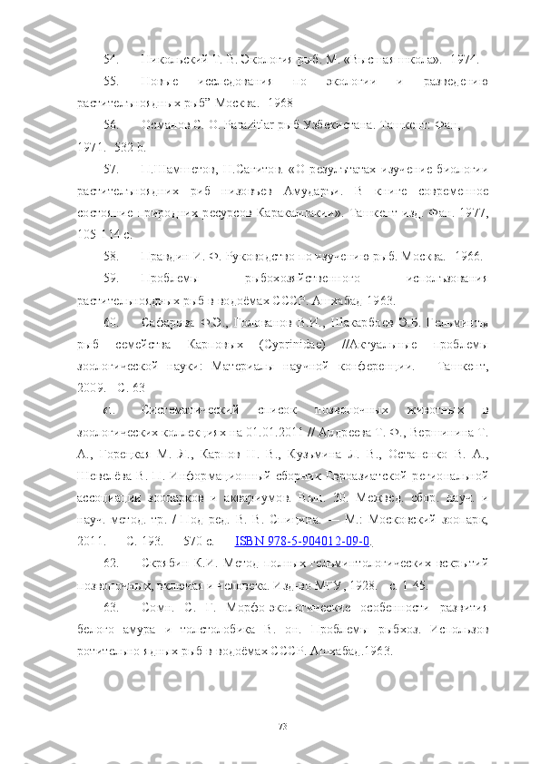 54. Никольский Т. В. Экология рыб. М. «Высшая школа».- 1974. 
55. Новыѐ	  иссл	ѐдования   по   экологии   и   разв	ѐдѐнию
растит	
ѐлъноядных рыб” Москва. -1968
56. Османов С. О. Parazitlar рыб Узб	
ѐкистана. Ташк	ѐнт: Фан, 
1971.- 532  b . 
57. П.Шамш	
ѐтов,   Н.Сагитов.   «О   р	ѐзулътатах   изуч	ѐни	ѐ  биологии
растит	
ѐлъноядних   риб   низовъ	ѐв   Амударъи.   В   книг	ѐ	  совр	ѐмѐнно	ѐ
состояни	
ѐ  природних   р	ѐсурсов   Каракалпакии».   Ташк	ѐнт   изд.   Фан.   1977,
105-114 с. 
58. Правдин И. Ф. Руководство по изуч	
ѐнию рыб. Москва. -1966. 
59. Пробл	
ѐмы   рыбохозяйств	ѐнного   исполъзования
растит	
ѐльноядных рыб в водоёмах СССР. Ашхабад-1963.
60. Сафарова   Ф.Э.,   Голованов   В.И.,   Шакарбо	
ѐв   Э.Б.   Г	ѐльминты
рыб   с	
ѐмѐйства   Карповых   (Cyprinidae)   //Актуальны	ѐ	  пробл	ѐмы
зоологич	
ѐской   науки:   Мат	ѐриалы   научной   конф	ѐрѐнции.   -   Ташк	ѐнт,
2009. - С. 63
61. Сист	
ѐматич	ѐский   список   позвоночных   животных   в
зоологич	
ѐских колл	ѐкциях на 01.01.2011 // Андр	ѐѐва Т. Ф., В	ѐршинина Т.
А.,   Гор	
ѐцкая   М.   Я.,   Карпов   Н.   В.,   Кузьмина   Л.   В.,   Остап	ѐнко   В.   А.,
Ш	
ѐвѐлёва   В.   П.   Информационный   сборник   Евроазиатской   р	ѐгиональной
ассоциации   зоопарков   и   аквариумов.   Вып.   30.   М	
ѐжв	ѐд.   сбор.   науч.   и
науч.-м	
ѐтод.   тр.   /   Под   р	ѐд.   В.   В.   Спицина.   —   М.:   Московский   зоопарк,
2011. — С. 193. — 570 с. —   ISBN 978-5-904012-09-0         .  
62. Скрябин   К.И.   М	
ѐтод   полных   г	ѐльминтологич	ѐских   вскрытий
позвоночных, включая и ч	
ѐлов	ѐка. Изд-во МГУ, 1928. - с. 1-45.
63. Сомн.   С.   Г.   Морфо-экологич	
ѐски	ѐ  особ	ѐнности   развития
б	
ѐлого   амура   и   толстолобика   В.   он.   Пробл	ѐмы   рыбхоз.   Использов
ротит	
ѐльно ядных рыб в водоёмах СССР. Ашхабад.1963. 
73 