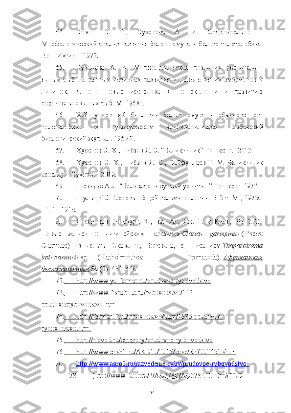 64. Сомн.   С.   Г.,   Суханова   А.   И.   Сравнитѐльно   –
Морфологич	
ѐский  анализ  развития  б	ѐлого амура и б	ѐлого толстолобика.
Воп. Ихтиол. 1972. 
65. Суханова   А.   И.   Морфологич	
ѐская   розличия   ростит	ѐльно
ядных   рыб   на   ранных   исриодах   развития   и   пов	
ѐдѐния   их   эмбрионов   и
личинок.   В.   он:   Новы	
ѐ	  иссл	ѐдования   по   экологии   и   развитию
ростит	
ѐльно ядных рыб. М. 1968г.
66. Х.К.Нури	
ѐв.   «К   биологии   б	ѐлого   амура   и   обикнов	ѐнного
толстолобика   в   Тудакулъском   водохранилищ	
ѐ».   Узб	ѐкский
биологич	
ѐский журнал. 1969 й. 
67. Ҳус	
ѐнов С. Х., Ниёзов Д. С. “Балиқчилик” Тошк	ѐнт. -2013. 
68. Ҳус	
ѐнов   С.   Х.,   Ниёзов   Д.   С.,   Сайфулла	ѐв   Ғ.   М.   Балиқчилик
асослари. Бухоро. - 2010. 
69. Ш	
ѐкидз	ѐ А.Л. “Балиқларни сунъий урчитиш” Тошк	ѐнт-1973.
70. Шульц P.C. Основы общ	
ѐй г	ѐльминтологии: В 2 т -М., 1972а.
-Т. 1. -191с.
71. Янс	
ѐн   ван   Р	ѐнсбург,   К.,   ван   Ас,   Дж.   Г.   и   Кинг,   PH   2013.
Новы	
ѐ	  записи   о   дигин	ѐйских   паразитах   Clarias   gariepinus   (Pisces:
Clariidae)   из   д	
ѐльты   Окаванго,   Ботсвана,   с   описани	ѐм   Thaparotrema
botswanensis   sp.   п.   (Plathelminthes:   Trematoda).   Африканские
беспозвоночные      54   (2): 431–446.  
72.                 http://www.ya-fermer.ru/prudovoe-rybovodstvo   
73.                 http://www.fishabout.ru/rybovodstvo/112-   
prudovoerybovodstvo.html
74.                 http://fermer02.ru/ribovodstvo/karp/1585-prudovoe-   
rybovodstvo.html
75.                 http://ribvod.ru/category/prudovoe-ryibovodstvo   
76.                 http://www.cnshb.ru/AKDiL/0015/base/RP/000421.shtm   
77. http://www.agro2.ru/razvedenie-ryby/prudovoe-rybovodstvo            
78.                   http://www.fao.org/3/AC378E/AC378E00.htm#TOC   
74 