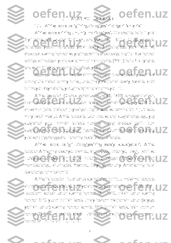 1. ADABIYOTLAR SHARHI
1.1. Afrika laqqa balig`ining biologiyasini  o ` rganilish tarixi
Afrika laqqalarining umumiy morfologiyasi.   O`z arealida baliq 1 yoki
2   yil   ichida   tana   uzunligi   20-40   sm,   tana   vazni   150   –   500   g   [10]   ga   yetganda
balog`atga   yetadi.   Balog’atga   yetish   davriy   [5].   Balog’atga   yetish   vaqti   va
chastotasi suvning harorati va yog`ingarchilik chastotasiga bog`liq. Suv harorati
tartibga solinadigan yopiq suv ta`minoti inshootlarida (YSTI) baliq 6-9 oyligida
tana vazni 400 g ga yetganida balog’atga yetadi [10]. 
Agar   gametogenez   rivojlanishining   birinchi   bosqichlarida   yorug`lik   /
qorong`ulik nisbati  doimiy bo`lsa,  unda jinsiy rivojlanish davriy ravishda sodir
bo`lmaydi. Keyinchalik, yorug`lik rejimi ta`sir qilmaydi. [10].
Afrika   laqqalari   (Clarias   gariepius,   Burchell,   1822)   tanasi   cho`zilgan,
boshi   tekislangan,   uchi   bor,   ko`zlari   kichkina.   Birinchi   jabra   yoyda   24-110
shoxsimon   jabra   tilchalari   joylashgan.   Og`iz   katta   va   terminaldir.   4   juft   katta
mo`ylovlari mavjud. Afrika laqqasida uzun orqa va anal suzgichlariga ega, yog
suzgichlari   yo`q.   Birinchi   ko`krak   nurining   oldingi   chekkasi   tishli.   Dum
suzgichi yumaloq Tana rangi yashil-jigarrang dog`li qumli sariqdan to`q kulrang
yoki sariq-jigarranggacha. Tananing pastki qismi oq rangda.
Afrika   laqqa   balig`i   biologiyasining   asosiy   xususiyatlari.   Afrika
laqqalar   Afrikaning   aksariyat   qismida,   shuningdek   Iordaniya,   Livan,   Isroil   va
Turkiyada   uchraydi.   Uni   tabiiy   holatida   bo`lmagan   Afrikaning   ko`plab
mamlakatlariga,   shuningdek   Yevropa,   Osiyo   va   Janubiy   Amerikaning   ba`zi
davlatlariga iqlimlashtirildi. 
Afrikalik laqqalar - bu chuchuk suv baliqlari bo`lib, u  maksimal darajada
sho`rlangan chuchuk suvlarda  uni yetishtirishda yetarlicha o`sadi - 10 %
0  [5, 6].
Laqqalarni   saqlash   uchun   suvning   harorati   25   –   30°С,   o`sishi   uchun   suvning
harorati   20°С   yuqori   bo`lishi   kerak.   Jinsiy   bezlarni   rivojlanishi   uchun   (voyaga
yetilishi   uchun)   suvning   harorati   kamida   22°C   bo`lishi   kerak,   lekin   optimum
harorat   25-27°C   ni   tashkil   qiladi.   Lichinkalarni   rivojlanishi   uchun   optimal
harorat 27 – 30 °C dir. [10, 11, 12].
9 