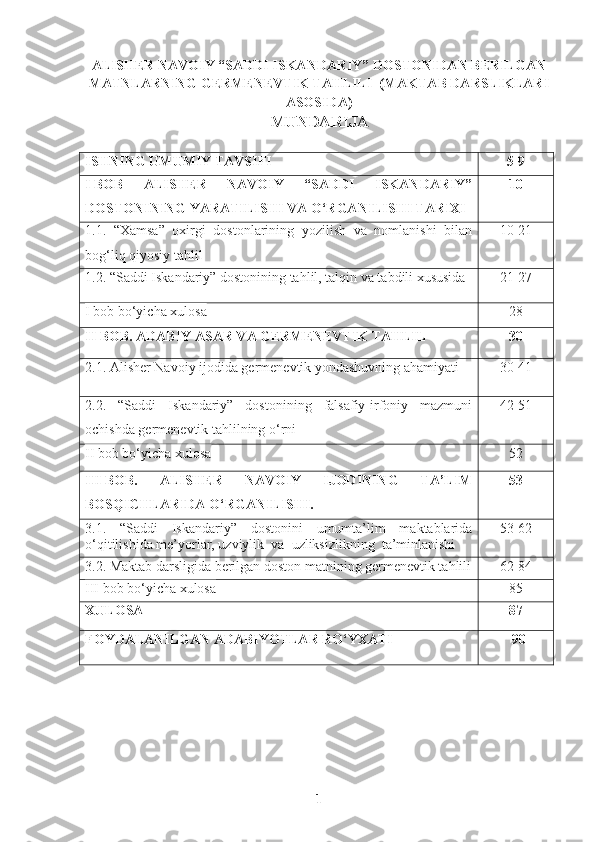 ALISHER NAVOIY “SADDI ISKANDARIY” DOSTONIDAN BERILGAN
MATNLARNING GERMENEVTIK TAHLILI  (MAKTAB DARSLIKLARI
ASOSIDA)
MUNDARIJA
ISHNING UMUMIY TAVSIFI 5-9
I   BOB   ALISHER   NAVOIY   “SADDI   ISKANDARIY”
DOSTONINING YARATILISHI VA O‘RGANILISHI TARIXI 10
1.1.   “Xamsa”   oxirgi   dostonlarining   yozilish   va   nomlanishi   bilan
bog‘liq qiyosiy tahlil 10-21
1.2.  “Saddi Iskandariy” dostonining tahlil, talqin va tabdili xususida 21-27
I bob bo‘yicha xulosa 28
II   BOB.  ADABIY ASAR VA GERMENEVTIK TAHLIL 30
2.1.  Alisher Navoiy ijodida germenevtik yondashuvning ahamiyati 30-41
2.2.   “Saddi   Iskandariy”   dostonining   falsafiy-irfoniy   mazmuni
ochishda germenevtik tahlilning o‘rni 42-51
II bob bo‘yicha xulosa 52
III   BOB.   ALISHER   NAVOIY   IJODINING   TA’LIM
BOSQICHLARIDA O‘RGANILISHI. 53
3.1.   “Saddi   Iskandariy”   dostonini   umumta’lim   maktablarida
o‘qitilishida me’yorlar, uzviylik  va  uzliksizlikning  ta’minlanishi 53-62
3.2.  Maktab darsligida berilgan doston matnining germenevtik tahlili 62-84
III bob bo‘yicha xulosa 85
XULOSA 87
FOYDALANILGAN ADABIYOTLAR RO‘YXATI         90
1 