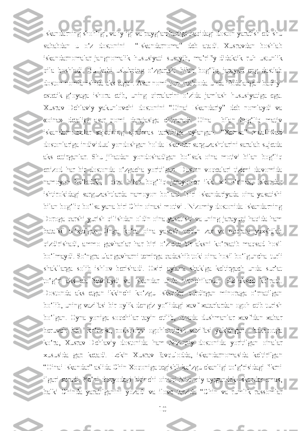 Iskandarning shohligi, valiyligi va payg‘ambarligi haqidagi doston yaratish edi shu
sababdan   u   o‘z   dostonini     “Iskandarnoma”   deb   atadi.   Xusravdan   boshlab
iskandarnomalar   jangnomalik   hususiyati   susayib,   ma’rifiy-didaktik   ruh   ustunlik
qila   boshladi.   Bu   kabi   uslubning   o‘zgarishi   bilan   bog‘liq   jarayon   eng   dastlab
doston nomlanishida aks etgan. Asar nomi tom ma’noda unda ifodalangan badiiy-
estetik   g‘oyaga   ishora   etib,   uning   qirralarini   o‘zida   jamlash   hususiyatiga   ega.
Xusrav   Dehlaviy   yakunlovchi   dostonini   “Oinai   Iskandariy”   deb   nomlaydi   va
«oina»   detalini   asar   nomi   darajasiga   chiqaradi.   Oina     bilan   bog‘liq   mativ
iskandarnomalar   sujetining   ajralmas   tarkibiga   aylangan.   “Xamsa”   mualliflari
dostonlariga individual yondoshgan holda Iskandar sarguzashtlarini saralab sujetda
aks   ettirganlar.   Shu   jihatdan   yondoshadigan   bo‘lsak   oina   motivi   bilan   bog‘liq
epizod   har   bir   dostonda   o‘zgacha   yoritilgan.   Doston   voqealari   tizimi   davomida
namoyon   bo‘ladiki,     oina   bilan   bog‘liq   jarayonlar   ikki   xil   o‘rinda,   Iskandar
ishtirokidagi   sarguzashtlarda   namoyon   bo‘ladi.   Biri   Iskandariyada   oina   yasatishi
bilan bog‘liq bo‘lsa yana biri Chin oinasi motivi . Nizomiy dostonida Iskandarning
Doroga qarshi yurish qilishdan oldin oina yasatishi  va uning jarayoni haqida ham
batafsil   to‘xtalgan.   Unga   ko‘ra   oina   yasash   uchun   zar   va   nuqrani   yaxshilab
qizdirishadi,   ammo   gavharlar   har   biri   o‘zicha   bir   aksni   ko‘rsatib   maqsad   hosil
bo‘lmaydi. So‘ngra ular gavharni temirga qadashib toki oina hosil bo‘lguncha  turli
shakllarga   solib   ishlov   berishadi.   Oxiri   aylana   shaklga   keltirgach   unda   sur’at
to‘g‘ri   aks   eta   boshlaydi   va   Iskandar   unda   birinchilardan   o‘z   aksini   ko‘radi.
Dostonda   aks   etgan   ikkinchi   ko‘zgu   Iskandar   qurdirgan   minoraga   o‘rnatilgan
bo‘lib,  uning vazifasi  bir  oylik dengiz  yo‘lidagi  xavf-xatarlardan  ogoh etib  turish
bo‘lgan.   Oyna   yoniga   soqchilar   tayin   etilib,   oinada   dushmanlar   xavfidan   xabar
beruvchi   hol     ko‘rinsa,   podshohni   ogohlantirish   vazifasi   yuklangan.   Tadqiqotga
ko‘ra,   Xusrav   Dehlaviy   dostonida   ham   Nizomiy   dostonida   yoritilgan   oinalar
xususida   gap   ketadi.   Lekin   Xusrav   favqulodda,   iskandarnomasida   keltirilgan
“Oinai Iskandar” aslida Chin Xoqoniga tegishli ko‘zgu ekanligi to‘g‘risidagi fikrni
ilgari  suradi. Ya’ni  dunyodagi birinchi oinani  Nizomiy aytgandek Iskandar  emas,
balki   Chinda   yaratilganini   yozadi   va   ilova   tarzida   “Chin   va   rumlik   rassomlar
10 