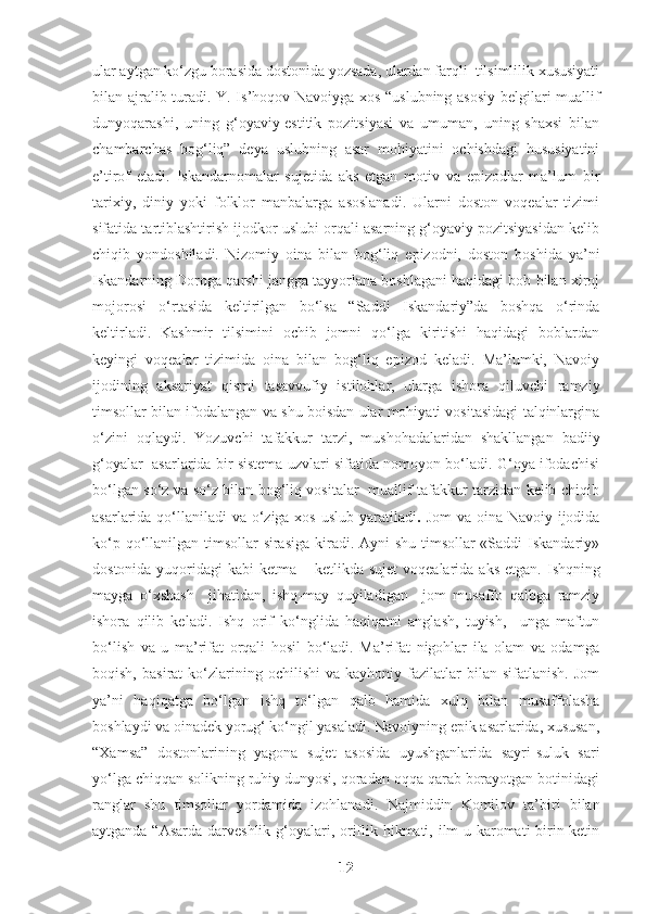 ular aytgan ko‘zgu borasida dostonida yozsada, ulardan farqli  tilsimlilik xususiyati
bilan ajralib turadi.   Y. Is’hoqov Navoiyga xos “uslubning asosiy belgilari muallif
dunyoqarashi,   uning   g‘oyaviy-estitik   pozitsiyasi   va   umuman,   uning   shaxsi   bilan
chambarchas   bog‘liq”   deya   uslubning   asar   mohiyatini   ochishdagi   hususiyatini
e’tirof   etadi.   Iskandarnomalar   sujetida   aks   etgan   motiv   va   epizodlar   ma’lum   bir
tarixiy,   diniy   yoki   folklor   manbalarga   asoslanadi.   Ularni   doston   voqealar   tizimi
sifatida tartiblashtirish ijodkor uslubi orqali asarning g‘oyaviy pozitsiyasidan kelib
chiqib   yondoshiladi.   Nizomiy   oina   bilan   bog‘liq   epizodni,   doston   boshida   ya’ni
Iskandarning Doroga qarshi jangga tayyorlana boshlagani haqidagi bob bilan xiroj
mojorosi   o‘rtasida   keltirilgan   bo‘lsa   “Saddi   Iskandariy”da   boshqa   o‘rinda
keltirladi.   Kashmir   tilsimini   ochib   jomni   qo‘lga   kiritishi   haqidagi   boblardan
keyingi   voqealar   tizimida   oina   bilan   bog‘liq   epizod   keladi.   Ma’lumki,   Navoiy
ijodining   aksariyat   qismi   tasavvufiy   istilohlar,   ularga   ishora   qiluvchi   ramziy
timsollar bilan ifodalangan va shu boisdan ular mohiyati vositasidagi talqinlargina
o‘zini   oqlaydi.   Yozuvchi   tafakkur   tarzi,   mushohadalaridan   shakllangan   badiiy
g‘oyalar  asarlarida bir sistema uzvlari sifatida nomoyon bo‘ladi. G‘oya ifodachisi
bo‘lgan so‘z va so‘z bilan bog‘liq vositalar   muallif tafakkur tarzidan kelib chiqib
asarlarida qo‘llaniladi va o‘ziga xos uslub yaratiladi .   Jom  va oina Navoiy ijodida
ko‘p qo‘llanilgan timsollar sirasiga kiradi. Ayni  shu timsollar  «Saddi  Iskandariy»
dostonida yuqoridagi  kabi  ketma – ketlikda sujet  voqealarida aks etgan.   Ishqning
mayga   o‘xshash     jihatidan,   ishq-may   quyiladigan     jom   musaffo   qalbga   ramziy
ishora   qilib   keladi.   Ishq   orif   ko‘nglida   haqiqatni   anglash,   tuyish,     unga   maftun
bo‘lish   va   u   ma’rifat   orqali   hosil   bo‘ladi.   Ma’rifat   nigohlar   ila   olam   va   odamga
boqish,   basirat   ko‘zlarining  ochilishi   va   kayhoniy  fazilatlar   bilan   sifatlanish.   Jom
ya’ni   haqiqatga   bo‘lgan   ishq   to‘lgan   qalb   hamida   xulq   bilan   musaffolasha
boshlaydi va oinadek yorug‘ ko‘ngil yasaladi. Navoiyning epik asarlarida, xususan,
“Xamsa”   dostonlarining   yagona   sujet   asosida   uyushganlarida   sayri-suluk   sari
yo‘lga chiqqan solikning ruhiy dunyosi, qoradan oqqa qarab borayotgan botinidagi
ranglar   shu   timsollar   yordamida   izohlanadi.   Najmiddin   Komilov   ta’biri   bilan
aytganda “Asarda darveshlik g‘oyalari, oriflik hikmati, ilm-u karomati  birin-ketin
12 