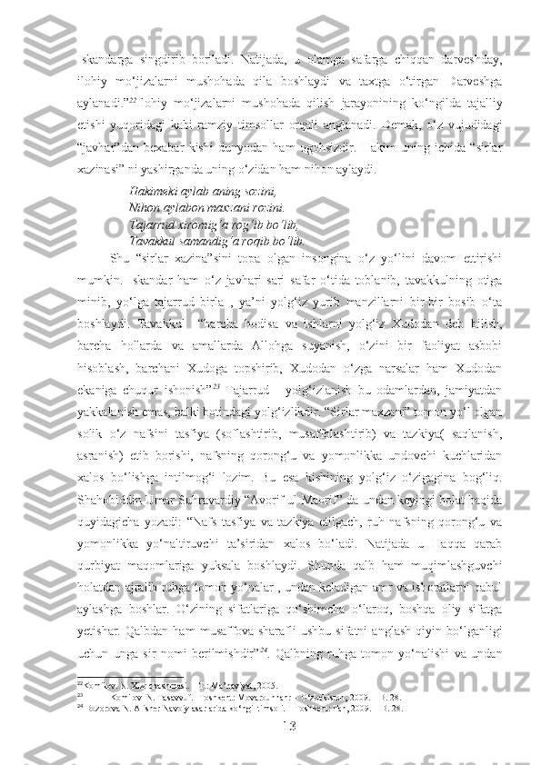 Iskandarga   singdirib   boriladi.   Natijada,   u   olamga   safarga   chiqqan   darveshday,
ilohiy   mo‘jizalarni   mushohada   qila   boshlaydi   va   taxtga   o‘tirgan   Darveshga
aylanadi.” 22
Ilohiy   mo ‘ jizalarni   mushohada   qilish   jarayonining   ko ‘ ngilda   tajalliy
etishi   yuqoridagi   kabi   ramziy   timsollar   orqali   anglanadi .   Demak,   o‘z   vujudidagi
“javhar”dan   bexabar   kishi   dunyodan   ham   ogohsizdir.   Hakim   uning   ichida   “sirlar
xazinasi” ni yashirganda uning o‘zidan ham nihon aylaydi. 
Hakimeki aylab aning sozini,
Nihon aylabon maxzani rozini.
Tajarrud xiromig‘a rog‘ib bo‘lib,
Tavakkul samandig‘a roqib bo‘lib.
Shu   “sirlar   xazina”sini   topa   olgan   insongina   o‘z   yo‘lini   davom   ettirishi
mumkin.   Iskandar   ham   o‘z   javhari   sari   safar   o‘tida   toblanib,   tavakkulning   otiga
minib,   yo‘lga   tajarrud   birla   ,   ya’ni   yolg‘iz   yurib   manzillarni   bir-bir   bosib   o‘ta
boshlaydi.   Tavakkul   –“barcha   hodisa   va   ishlarni   yolg‘iz   Xudodan   deb   bilish,
barcha   hollarda   va   amallarda   Allohga   suyanish,   o‘zini   bir   faoliyat   asbobi
hisoblash,   barchani   Xudoga   topshirib,   Xudodan   o‘zga   narsalar   ham   Xudodan
ekaniga   chuqur   ishonish” 23
  Tajarrud   -   yolg‘izlanish   bu   odamlardan,   jamiyatdan
yakkalanish emas, balki botindagi yolg‘izlikdir. “Sirlar maxzani” tomon yo‘l olgan
solik   o‘z   nafsini   tasfiya   (soflashtirib,   musaffolashtirib)   va   tazkiya(   saqlanish,
asranish)   etib   borishi,   nafsning   qorong‘u   va   yomonlikka   undovchi   kuchlaridan
xalos   bo‘lishga   intilmog‘i   lozim.   Bu   esa   kishining   yolg‘iz   o‘zigagina   bog‘liq.
Shahobiddin Umar Suhravardiy “Avorif ul-Maorif” da undan keyingi holat haqida
quyidagicha   yozadi:   “Nafs   tasfiya   va   tazkiya   etilgach,   ruh   nafsning   qorong‘u   va
yomonlikka   yo‘naltiruvchi   ta’siridan   xalos   bo‘ladi.   Natijada   u   Haqqa   qarab
qurbiyat   maqomlariga   yuksala   boshlaydi.   Shunda   qalb   ham   muqimlashguvchi
holatdan ajralib ruhga tomon yo‘nalar , undan keladigan amr va ishoratlarni qabul
aylashga   boshlar.   O‘zining   sifatlariga   qo‘shimcha   o‘laroq,   boshqa   oliy   sifatga
yetishar.   Qalbdan   ham   musaffova   sharafli   ushbu   sifatni   anglash   qiyin   bo‘lganligi
uchun   unga   sir   nomi   berilmishdir” 24
.   Qalbning   ruhga   tomon   yo‘nalishi   va   undan
22
Komilov. N. Xizr chashmasi. – T.: Ma’naviyat, 2005. 
23
Komilov  N. Tasavvuf.- Toshkent: Movarounnahr – O‘zbekiston, 2009. – B. 28.
24
 Bozorova N. Alisher Navoiy asarlarida ko‘ngil timsoli. – Toshkent: Fan, 2009. – B. 28.
13 