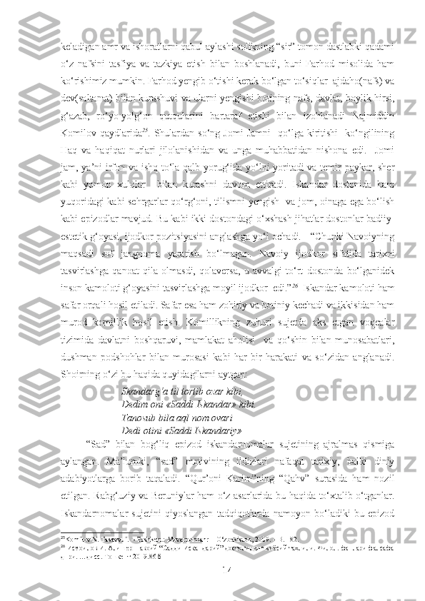 keladigan amr va ishoratlarni qabul aylashi solikning “sir” tomon dastlabki qadami
o‘z   nafsini   tasfiya   va   tazkiya   etish   bilan   boshlanadi,   buni   Farhod   misolida   ham
ko‘rishimiz mumkin. Farhod yengib o‘tishi kerak bo‘lgan to‘siqlar  ajdaho(nafs) va
dev(saltanat) bilan kurashuvi va ularni yengishi botining nafs, davlat, boylik hirsi,
g‘azab,   ro‘yo-yolg‘on   qutqularini   bartaraf   etishi   bilan   izohlanadi   Najmiddin
Komilov  qaydlarida 25
.  Shulardan  so‘ng   Jomi   Jamni    qo‘lga  kiritishi     ko‘ngilining
Haq   va   haqiqat   nurlari   jilolanishidan   va   unga   muhabbatidan   nishona   edi.     Jomi
jam, ya’ni irfon va ishq to‘la qalb yorug‘ida yo‘lni yoritadi va temir paykar, sher
kabi   yomon   xulqlar     bilan   kurashni   davom   ettiradi.   Iskandar   dostonida   ham
yuqoridagi kabi sehrgarlar qo‘rg‘oni, tilismni yengish   va jom, oinaga ega bo‘lish
kabi epizodlar mavjud. Bu kabi ikki dostondagi o‘xshash jihatlar dostonlar badiiy-
estetik g‘oyasi, ijodkor pozitsiyasini anglashga yo‘l ochadi.   “Chunki Navoiyning
maqsadi   sof   jangnoma   yaratish   bo‘lmagan.   Navoiy   ijodkor   sifatida   tarixni
tasvirlashga   qanoat   qila   olmasdi,   qolaversa,   u   avvalgi   to‘rt   dostonda   bo‘lganidek
inson kamoloti g‘oyasini tasvirlashga moyil ijodkor  edi.” 26
  Iskandar kamoloti ham
safar orqali hosil etiladi. Safar esa ham zohiriy va botiniy kechadi va ikkisidan ham
murod   komillik   hosil   etish.   Komillikning   zuhuri   sujetda   aks   etgan   voqealar
tizimida   davlatni   boshqaruvi,   mamlakat   aholisi     va   qo‘shin   bilan   munosabatlari,
dushman   podshohlar   bilan   murosasi   kabi   har   bir   harakati   va   so‘zidan   anglanadi.
Shoirning o‘zi bu haqida quyidagilarni aytgan:
Skandarg‘a til tortib ozar kibi,
Dedim oni «Saddi Iskandar» kibi.
Tanosub bila aql nom ovari
Dedi otini «Saddi Iskandariy»
“Sad”   bilan   bog‘liq   epizod   iskandarnomalar   sujetining   ajralmas   qismiga
aylangan.   Ma’lumki,   “sad”   motivining   ildizlari   nafaqat   tarixiy,   balki   diniy
adabiyotlarga   borib   taqaladi.   “Qur’oni   Karim”ning   “Qahv”   surasida   ham   nozil
etilgan. Rabg‘uziy va Beruniylar ham o‘z asarlarida bu haqida to‘xtalib o‘tganlar.
Iskandarnomalar   sujetini   qiyoslangan   tadqiqotlarda   namoyon   bo‘ladiki   bu   epizod
25
Komilov N. Tasavvuf. – Toshkent: Movarounnahr – O‘zbekiston, 2009. – B. 182.
26
  Исмоилов И. Алишер Навоий  “Садди Искандарий” достонининг қиёсий таҳлили. Филол.  ф анлари фалсафа
д- ри. …дисс. Тошкент 2019.86 б
14 