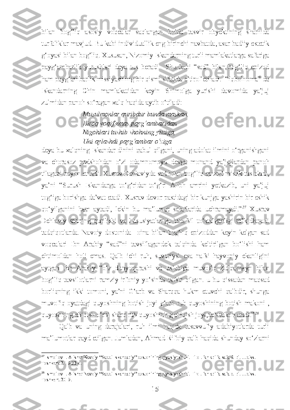 bilan   bog‘liq   asosiy   voqealar   saqlangan   holda   tasvir   obyektining   sharhida
turfaliklar mavjud. Bu kabi individuallik eng birinchi navbatda, asar badiiy-estetik
g‘oyasi bilan bog‘liq. Xususan, Nizomiy Iskandarning turli mamlakatlarga safariga
payg‘ambarlik   yurushlari   deya   tus   beradi.     Shu   kabi   “sad”   bilan   bog‘liq   epizod
ham payg‘ambarlik missiyasining bir qismi sifatida e’tirof etiladi.  “Iqbolnoma” da
Iskandarning   Chin   mamlakatidan   keyin   Shimolga   yurishi   davomida   ya’juj
zulmidan panoh so‘ragan xalq haqida aytib o‘tiladi: 
Musulmonlar quribdur bunda maskan,
Biroq voqif emas payg‘ambaridan
Nigohlari tushib shohning yuziga,
Uni aylashdi payg‘ambar o‘ziga 
deya bu xalqning Iskandar dinini qabul qilgani, uning adolat ilmini o‘rganishgani
va   chorasoz   podshohdan   o‘zi   odamnomoyu   devga   monand   ya’jujlardan   panoh
tilagani bayon etiladi. Xusrav Dehlaviyda sad bilan bog‘liq epizod mistik tus oladi,
ya’ni   “Surush   Iskandarga   to‘g‘ridan-to‘g‘ri   Alloh   amrini   yetkazib,   uni   ya’juj
tog‘iga borishga da’vat etadi. Xusrav devor pastidagi bir kunjga yashirin bir eshik
qo‘yilganini   ham   aytadi,   lekin   bu   ma’lumot   salaflarida   uchramaydi.” 27
  Xusrav
Dehlaviy   sadning   qurilishi   va   hususiyatlariga   batafsil   to‘xtalganligi   ta’kidlanadi
tadqiqotlarda.   Navoiy   dostonida     oina   bilan   bog‘liq   epizoddan   keyin   kelgan   sad
voqealari   Ibn   Arabiy   “sad”ni   tavsiflagandek   talqinda   keltirilgan   bo‘lishi   ham
ehtimoldan   holi   emas.   Qalb   ichi   ruh ,   suvoriysi   esa   nafsi   hayvoniy   ekanligini
aytgan   Ibn   Arabiy   “ o‘z   dunyoqarashi   va   uslubiga   muvofiq   Zulqarnayn   bilan
bog‘liq   tavsilotlarni   ramziy - irfoniy   yo‘sinda   tafsir   qilgan .   u   bu   qissadan   maqsad
borliqning   ikki   tomoni,   ya’ni   G‘arb   va   Sharqqa   hukm   etuvchi   qalbdir,   shunga
muvofiq   oyatdagi   quyoshning   botish   joyi   g‘arb   ruh   quyoshining   botish   makoni   ,
quyoshning chiqish o‘rni sharq ruh quyoshining chiqish joyi,deb talqin etadi.” 28
 
Qalb   va   uning   darajalari,   ruh   ilmi   haqida   tasavvufiy   adabiyotlarda   turli
ma’lumotlar qayd etilgan. Jumladan,   Ahmad Rifoiy qalb haqida shunday so‘zlarni
27
  Ismoilov I. Alisher Navoiy  “Saddi Iskandariy” dostonining qiyosiy tahlili.  Filol.  f anlari falsafa d- ri. …diss. 
Toshkent 2019.32 b.
28
  Ismoilov I. Alisher Navoiy  “Saddi Iskandariy” dostonining qiyosiy tahlili. Filol.  f anlari falsafa d- ri. …diss. 
Toshkent 2019.
15 