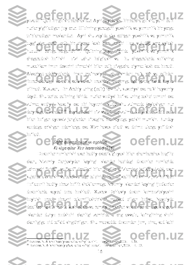 yozadi: “Qalb bir go‘sht parchasidur. Ayni paytda shu bir parcha go‘sht, ya’ni qalb
nurlar  yig‘iladigan  joy erur. Ollohning yaratgani  yaxshilik va yomonlik bir  yerga
to‘planadigan   maskandur.     Ayni   shu   zaylda   aks   ettirgan   yaxshilik   va   yomonlik
tuyg‘usiga   qarab   qalb   bir   qiymat   kasb   etar.   Janobi   Haq   vujudga   amr   aylash
huquqini   qalbga   bergandir” 29
.     Qalbning   qaysi   o‘rnida     yaxshilik   va   yomonlik
chegaradosh   bo‘lishi     o‘zi   uchun   belgilashi   va     bu   chegaralarda   solikning
mustahkam   imon   devorini   o‘rnatishi   bilan   qalb   o‘zgacha   qiymat   kasb   eta   boradi.
Aksariyat   adabiyotlarda     inson   ma’naviyati   uch   qismdan:   nafs,   ruh   va   qalbdan
iborat   ekanligi     va   qalb,   nafs   va   ruh   orasidagi   maqomga   egaligi   tog‘risida   bayon
qilinadi. Xususan,   Ibn Arabiy uning (qalb) ichi ruh, suvoriysi esa nafsi hayvoniy
deydi.   Shu   tariqa   qalbning   ichida     nurlar   vodiysi   bo‘lsa   uning   tashqi   tomoni   esa
zulmat   vodiysi.   Nasafiy   esa   obi   hayotni     xuddi   shu   zulmatda   joylashgan   nur
daryosiga o‘xshatadi 30
. Sayr qiluvchi o‘z vujudidagi zulmat dunyosidan o‘tib nafs
bilan   bo‘lgan   ayovsiz   janglardan   o‘tsagina   obi   hayotga   yetishi   mumkin.   Bunday
saodatga   erishgan   odamlarga   esa   Xizr   havas   qiladi   va   doimo   ularga   yo‘ldosh
bo‘ladi. 
Safar qilmog‘onga ne ogohliq,
Ki elga qilur Xizr hamrohliq.(226)
Dostonlar nomlanishi  asar  badiiy-estetik g‘oyasi  bilan chambarchas bog‘liq
ekan,   Nizomiy   Ganjaviydan   keyingi   Iskandar   haqidagi   dostonlar   nomlarida
uchrovchi “oina”   va “sad”  detallari  bilan bog‘liq so‘zlarning istilohiy izohi, asar
sujetida aks  etishi  va  tasavvufdagi  talqiniga ham  to‘xtalib o‘tishimiz joiz bo‘ladi.
To‘laqonli badiiy obraz bo‘lib shakllanmaga Nizomiy Iskandari keyingi ijodkorlar
dostonlarda   sayqal   topa   boshladi.   Xusrav   Dehlaviy   doston   kompozitsiyasini
boyitish   orqali   obrazni   takomillashtirishni   maqsad   qilgan   bo‘lsa,   Navoiyda
detallarning   tilsimlilik   kasb   etishi   va   ramziy   timsollar   vositasida   amalga   oshgan.
Iskandar   dunyo   podshohi   ekanligi   zamirida   u   eng   avvalo,   ko‘nglining   shohi
ekanligiga   oid   ta’kid   singdirilgan.   Shu   maqsadda   dostondan   jom,   oina,   sad   kabi
29
Bozorova   N .  Alisher   Navoiy   asarlarida   ko ‘ ngil   talqini . –  Toshkent :  Fan , 2009. –  B . 29.
30
 Bozorova N. Alisher Navoiy g‘azallarida ko‘ngil obrazi. - Toshkent:  Fan, 2009. – B. 103.
16 