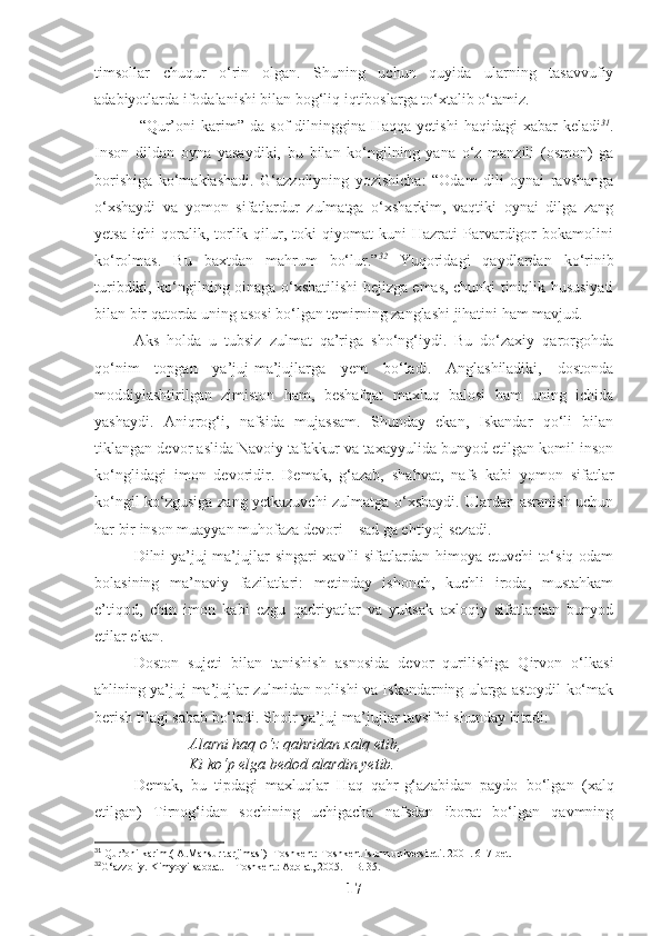 timsollar   chuqur   o‘rin   olgan.   Shuning   uchun   quyida   ularning   tasavvufiy
adabiyotlarda ifodalanishi bilan bog‘liq iqtiboslarga to‘xtalib o‘tamiz.
  “Qur’oni   karim”  da   sof   dilning gina Haqqa  yetishi   haqidagi  xabar   keladi 31
.
Inson   dildan   oyna   yasaydiki,   bu   bilan   ko‘ngilning   yana   o‘z   manzili   (osmon)   ga
borishiga   ko‘maklashadi.   G‘azzoliyning   yozishicha:   “Odam   dili   oynai   ravshanga
o‘xshaydi   va   yomon   sifatlardur   zulmatga   o‘xsharkim,   vaqtiki   oynai   dilga   zang
yetsa   ichi   qoralik,   torlik  qilur,  toki   qiyomat   kuni   Hazrati   Parvardigor   bokamolini
ko‘rolmas.   Bu   baxtdan   mahrum   bo‘lur.” 32
  Yuqoridagi   qaydlardan   ko‘rinib
turibdiki, ko‘ngilning oinaga o‘xshatilishi bejizga emas, chunki tiniqlik hususiyati
bilan bir qatorda uning asosi bo‘lgan temirning zanglashi jihatini ham mavjud. 
Aks   holda   u   tubsiz   zulmat   qa’riga   sho‘ng‘iydi.   Bu   do‘zaxiy   qarorgohda
qo‘nim   topgan   ya’juj-ma’jujlarga   yem   bo‘ladi.   Anglashiladiki,   dostonda
moddiylashtirilgan   zimiston   ham,   beshafqat   maxluq   balosi   ham   uning   ichida
yashaydi.   Aniqrog‘i,   nafsida   mujassam.   Shunday   ekan,   Iskandar   qo‘li   bilan
tiklangan devor aslida Navoiy tafakkur va taxayyulida bunyod etilgan komil inson
ko‘nglidagi   imon   devoridir.   Demak,   g‘azab,   shahvat,   nafs   kabi   yomon   sifatlar
ko‘ngil ko‘zgusiga zang yetkazuvchi zulmatga o‘xshaydi. Ulardan asranish uchun
har bir inson muayyan muhofaza devori – sad ga ehtiyoj sezadi.
Dilni ya’juj-ma’jujlar  singari  xavfli  sifatlardan himoya etuvchi to‘siq odam
bolasining   ma’naviy   fazilatlari:   metinday   ishonch,   kuchli   iroda,   mustahkam
e’tiqod,   chin   imon   kabi   ezgu   qadriyatlar   va   yuksak   axloqiy   sifatlardan   bunyod
etilar ekan. 
Doston   sujeti   bilan   tanishish   asnosida   devor   qurilishiga   Qirvon   o‘lkasi
ahlining ya’juj-ma’jujlar zulmidan nolishi va Iskandarning ularga astoydil ko‘mak
berish tilagi sabab bo‘ladi. Shoir ya’juj-ma’jujlar tavsifni shunday bitadi:
Alarni haq o‘z qahridan xalq etib,
Ki ko‘p elga bedod alardin yetib.
Demak,   bu   tipdagi   maxluqlar   Haq   qahr-g‘azabidan   paydo   bo‘lgan   (xalq
etilgan)   Tirnog‘idan   sochining   uchigacha   nafsdan   iborat   bo‘lgan   qavmning
31
 Qur’oni karim.( A.Mansur tarjimasi)- Toshkent: Toshkent islom universiteti. 2001. 617-bet.
32
G‘azzoliy. Kimyoyi saodat. – Toshkent: Adolat, 2005. – B. 35.
17 