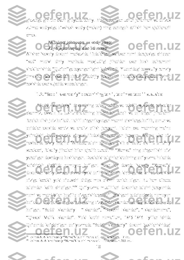 g‘azabga giriftor ekani g‘oyatda tabiiy. Binobarin, ular uchun jahannam va do‘zax
zulmat   vodiysiga   o‘xshash   vodiy   (makon)   ning   qarorgoh   etilishi   ham   ajablanarli
emas.
Ne zulmat jahannam, ne vodiy saqar,
Ki ya’jujlar haylig‘a bo‘ldi maqar. 
Alisher   Navoiy   dostoni   markazida   ifodalangan   va   asar   nomi   darajasiga   chiqqan
“sad”   motivi   diniy   manbada   mavjudligi   jihatidan   asar   bosh   qahramoni
shakllanishida “Qur’on”ga tayanganligini ko‘rsatadi. Yuqoridagi tasvvufiy-ramziy
timsollar   ham   Iskandar   obrazini   tadrijiy   takomilini   ifodalash   maqsadida   tizimli
ravishda asar sujetida voqealangan. 
1.2. ”Saddi Iskandariy” dostonining tahlil, talqin va tabdili xususida
“Saddi   Iskandariy”   dostonining   tahlil,   talqin   va   tabdili   xususida   to‘xtalar
ekanmiz,   avvalo   bu   tushunchalarning   bir-biridan   farqli   va   to‘ldirgan   jihatlarini
farqlab olish joiz bo‘ladi.  Tahlil o‘rganilayotgan matnni qismlarga bo‘lib, qonun va
qoidalar   asosida   sentiz   va   analiz   qilish   jarayoni.   Talqin   esa   matnning   ma’no
yo‘nalishi,   badiiy-estetik   g‘oyasi   ifodasiga   qaratilgan   jarayon.   Ammo   ular   o‘z
navbatida   uzviy   bog‘liq   “Albatta,   talqin   tahlildan   o‘sib   chiqadi,   lekin   u   umumiy
xarakteri,   falsafiy   jihatlari   bilan   ajralib   turadi.” 33
  “Xamsa”   ning   o‘rganilishi   o‘zi
yaratilgan davrdayoq boshlangan. Dastlabki talqinlar kitobning qo‘lyozma holatida
ko‘chirish   shaklida   nomoyon   bo‘lgan.   “Har   bir   davrda   Navoiy   “Xamsa”si
dostonlari   qo‘lyozmaga   qisman   yoki   to‘liq   ko‘chirib   kiritilganda   uni   tuzuvchilar
o‘ziga   kerakli   yoki   o‘quvchi   didiga   mos   qismni   tanlab   olgan.   Bu   ham   albatta
talqindan   kelib   chiqilgan.” 34
  Qo‘lyozma   mualliflari   dostonlar   talqini   jarayonida
nomi va matni bilan bog‘liq o‘zgarishlarga qo‘l  urishgani  tadqiqotlarda nomoyon
bo‘ladi. Talqinlarda eng ko‘p nomning o‘zgarishi Iskandar haqidagi dostonda sodir
bo‘lgan.   “Saddi   Iskandariy   –   “Iskandar”,   “Dostoni   Iskandar”,   “Iskandarnoma”,
“Qissasi   Malik   Iskandar”.   Yoki   kotibi   noma’lum,   1845-1846   –yillar   ichida
Qo‘qonda   ko‘chirilgan   qo‘lyozmada   “Saddi   Iskandariy”   dostoni   boshlanishidagi
33
 Erkinov.A. Alisher Navoiy “Xamsa”si talqini manbalari. – T:.Tamaddun.  17-bet.
34
 Erkinov. A. Alisher Navoiy “Xamsa”si talqini manbalari. – T:.Tamaddun. 255-bet. 
18 