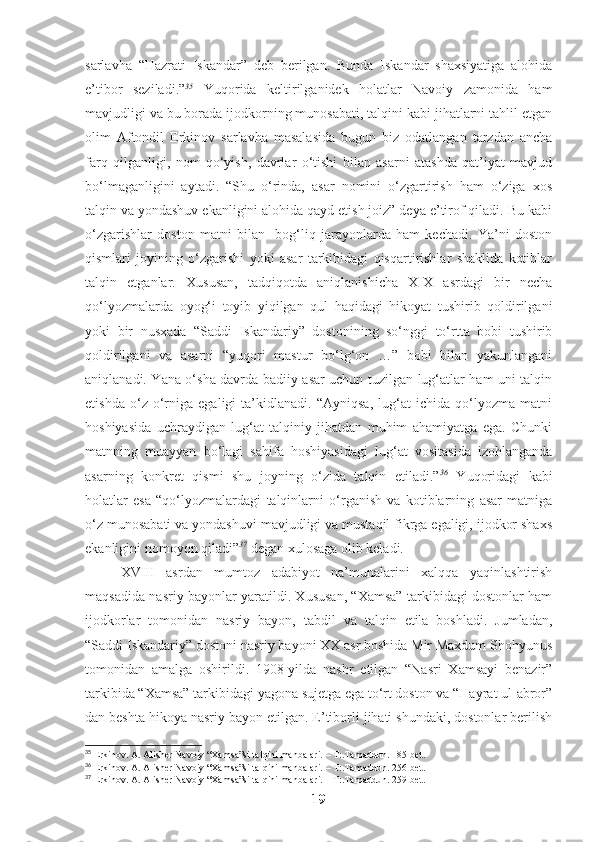 sarlavha   “Hazrati   Iskandar”   deb   berilgan.   Bunda   Iskandar   shaxsiyatiga   alohida
e’tibor   seziladi.” 35
  Yuqorida   keltirilganidek   holatlar   Navoiy   zamonida   ham
mavjudligi va bu borada ijodkorning munosabati, talqini kabi jihatlarni tahlil etgan
olim   Aftondil   Erkinov   sarlavha   masalasida   bugun   biz   odatlangan   tarzdan   ancha
farq   qilganligi,   nom   qo‘yish,   davrlar   o‘tishi   bilan   asarni   atashda   qat’iyat   mavjud
bo‘lmaganligini   aytadi.   “Shu   o‘rinda,   asar   nomini   o‘zgartirish   ham   o‘ziga   xos
talqin va yondashuv ekanligini alohida qayd etish joiz” deya e’tirof qiladi. Bu kabi
o‘zgarishlar   doston   matni   bilan     bog‘liq   jarayonlarda   ham   kechadi.   Ya’ni   doston
qismlari   joyining   o‘zgarishi   yoki   asar   tarkibidagi   qisqartirishlar   shaklida   kotiblar
talqin   etganlar.   Xususan,   tadqiqotda   aniqlanishicha   XIX   asrdagi   bir   necha
qo‘lyozmalarda   oyog‘i   toyib   yiqilgan   qul   haqidagi   hikoyat   tushirib   qoldirilgani
yoki   bir   nusxada   “Saddi   Iskandariy”   dostonining   so‘nggi   to‘rtta   bobi   tushirib
qoldirilgani   va   asarni   “yuqori   mastur   bo‘lg‘on   …”   bobi   bilan   yakunlangani
aniqlanadi. Yana o‘sha davrda badiiy asar uchun tuzilgan lug‘atlar ham uni talqin
etishda   o‘z   o‘rniga   egaligi   ta’kidlanadi.   “Ayniqsa,   lug‘at   ichida   qo‘lyozma   matni
hoshiyasida   uchraydigan   lug‘at   talqiniy   jihatdan   muhim   ahamiyatga   ega.   Chunki
matnning   muayyan   bo‘lagi   sahifa   hoshiyasidagi   lug‘at   vositasida   izohlanganda
asarning   konkret   qismi   shu   joyning   o‘zida   talqin   etiladi.” 36
  Yuqoridagi   kabi
holatlar   esa   “qo‘lyozmalardagi   talqinlarni   o‘rganish   va   kotiblarning   asar   matniga
o‘z munosabati va yondashuvi mavjudligi va mustaqil fikrga egaligi, ijodkor shaxs
ekanligini nomoyon qiladi” 37
 degan xulosaga olib keladi.
XVIII   asrdan   mumtoz   adabiyot   na’munalarini   xalqqa   yaqinlashtirish
maqsadida nasriy bayonlar yaratildi. Xususan, “Xamsa” tarkibidagi dostonlar ham
ijodkorlar   tomonidan   nasriy   bayon,   tabdil   va   talqin   etila   boshladi.   Jumladan,
“Saddi Iskandariy” dostoni nasriy bayoni XX asr boshida Mir Maxdum Shohyunus
tomonidan   amalga   oshirildi.   1908-yilda   nashr   etilgan   “Nasri   Xamsayi   benazir”
tarkibida “Xamsa” tarkibidagi yagona sujetga ega to‘rt doston va “Hayrat ul-abror”
dan beshta hikoya nasriy bayon etilgan. E’tiborli jihati shundaki, dostonlar berilish
35
 Erkinov. A. Alisher Navoiy “Xamsa”si talqini manbalari. – T:.Tamaddun. 185-bet.
36
 Erkinov. A. Alisher Navoiy “Xamsa”si talqini manbalari. – T:.Tamaddun. 256-bet.
37
 Erkinov. A. Alisher Navoiy “Xamsa”si talqini manbalari. – T:.Tamaddun. 259-bet.
19 