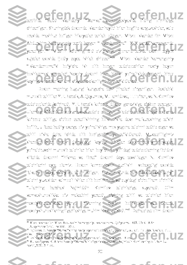 tartibida   “Saddi   Iskandariy”   “Xamsa”   kompozitsiyasida   oldingi   o‘rinlarga
chiqarilgan. Shuningdek dostonda Iskandar hayoti bilan bog‘liq sarguzashtlar, xalq
orasida   mashhur   bo‘lgan   hikoyatlar   tanlab   olingan.   Mirzo   Iskandar   ibn   Mirzo
Abdurahim   Namangoniy   tartib   bergan   “Iskandarnoma”     XIX   asrda   Namanganda
yaratilgan. 38
  “Muallif   xalqning   didi-qiziqishiga   monand   tarzda   asarni   tayyor
sujetlar   asosida   ijodiy   qayta   ishlab   chiqqan” 39
    Mirzo   Iskandar   Namangoniy
“Iskandarnoma”si   bo‘yicha   ish   olib   borgan   tadqiqotchilar   nasriy   bayon
boshlanmasi   voqealari   Navoiy   dostoni   bilan   bir   xil   yo‘nalishda   ketgani,   biroq
keyingi voqealar ko‘lami o‘zgacha ekanligini ham ta’kidlanadi. 
Doston   matning   bugungi   kungacha   turli   jihatlari   o‘rganilgan.   Dastlabki
munosib tahlillar Y.E.Bertels, A.Qayumov, M.Hamidova, H.To‘ran, va N.Komilov
tadqiqotlarida   ko‘rinadi.   Y.E.Bertels   ko‘proq   doston   genezisiga   e’tibor   qaratgan.
Ularning ishlarida doston maxsus tadqiq qilingan. “Tadqiqotlarida o‘tgan asrlarda
ko‘proq   tahlilga   e’tibor   qaratilishining   boisi   o‘sha   davr   mafkurasining   ta’siri
bo‘lib, u faqat badiiy asarga o‘z yo‘nalishiga mos yagona talqinni tadbiq etgan va
tahlil   o‘sha   doira   ichida   olib   borilgan” 40
deya   ta’kidlanadi.   Mustaqilligimiz
sharofati   bilan   doston   doirasidagi   keyingi   tahlillar   doston   badiiy   g‘oyasiga
yo‘naltiruvchi munosib talqinlar bilan boyidi. Bu yo‘ldagi tadqiqotlarning ibtidosi
sifatida   dostonni   “hikmat   va   ibrat”   dostoni   deya   tavsiflagan   N.   Komilov
talqinlarini   ayta   olamiz.   Doston   kompozitsion   qurilishi     vobastaligi   asosida
falsafiy-irfoniy,   so‘fiyona   talqin   etilgan.   Bugungi   kunda   ham   “Saddi   Iskandariy”
talqini yuzasidan salmoqli ishlar olib borilmoqda va quyidagi e’tirof ham o‘rinliki
“Ularning   barchasi   Najmiddin   Komilov   talqinlariga   suyanadi.   Olim
xamsashunoslikka   o‘z   maktabini   yaratdi,   o‘zining   tahlil   va   talqinlari   bilan
navoiyshunoslikda   yangi   o‘zanning   paydo   bo‘lishiga   va   albatta,
navoiyshunoslikning ilgarilashiga muhim hissa qo‘shdi.” 41
  Darhaqiqat olim doston
38
  Mirzo Iskandar ibn Mirzo Abduraxim Namangoniy. Iskandarnoma. Qo‘lyozma. 1852. O‘zR FA ShI 
H.Sulaymonov fondi. Inv 997.  -173  b.
39
  Tojiboeva O. Navoiy  “ Xamsa ”  sining nasriy bayonlari: prinsiplari ,  mezonlari ,  usullari.  Filol. fan.  f alsafa d- ri. …
diss. – Toshkent, 2019. 
40
 Erkinov A. Alisher Navoiy “Xamsa”si talqini manbalari. – T:.Tamaddun.  18-bet.
41
 Mullaxo‘jayeva K. Alisher Navoiy “Xamsa”sini o‘rganishda professor Najmiddin Komilovning roli. SamDU 
nashri, 2020. 214-bet.
20 