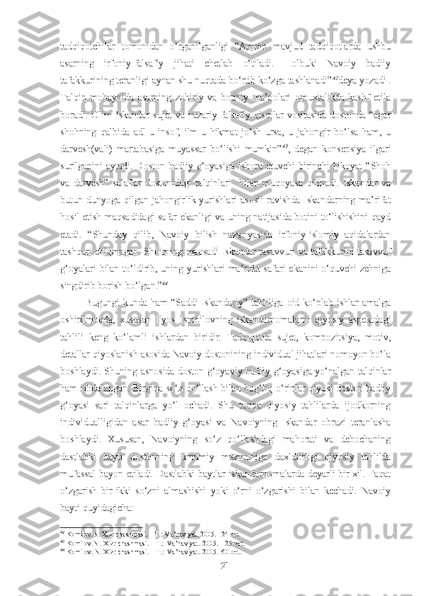 tadqiqotchilar   tomonidan   o‘rganilganligi   “Ammo   mavjud   tadqiqotlarda   ushbu
asarning   irfoniy-falsafiy   jihati   chetlab   o‘tiladi.   Holbuki   Navoiy   badiiy
tafakkurining teranligi aynan shu nuqtada bo‘rtib ko‘zga tashlanadi” 42
deya yozadi .
Talqin   mobaynida   asarning   zohiriy   va   botiniy   ma’nolari   omuxtalikda   kashf   etila
boradi.  Olim  Iskandar  sujet   va  nazariy-falsafiy  qismlar  vositasida  dostonda  “agar
shohning   qalbida   adl-u   insof,   ilm-u   hikmat   jo‘sh   ursa,   u   jahongir   bo‘lsa   ham,   u
darvesh(vali)   martabasiga   muyassar   bo‘lishi   mumkin” 43
,   degan   konsepsiya   ilgari
surilganini  aytadi. Doston badiiy g‘oyasiga  ishora etuvchi  birinchi  hikoyat  “Shoh
va   darvesh”   salaflar   dostonidagi   talqinlari     bilan   muqoyasa   qilinadi.   Iskandar   va
butun  dunyoga  qilgan  jahongirlik  yurishlari   asosli   ravishda  Iskandarning  ma’rifat
hosil etish maqsadidagi safar ekanligi va uning natijasida botini to‘lishishini qayd
etadi.   “Shunday   qilib,   Navoiy   bilish   nazariyasida   irfoniy-islomiy   aqidalardan
tashqari chiqmagan. Shoirning maqsadi Iskandar tasavvuri va tafakkurini tasavvuf
g‘oyalari  bilan to‘ldirib, uning yurishlari  ma’rifat safari  ekanini o‘quvchi  zehniga
singdirib borish bo‘lgan.” 44
Bugungi  kunda ham  “Saddi  Iskandariy”  tahliliga oid ko‘plab ishlar  amalga
oshirilmoqda,   xususan   Ilyos   Ismoilovning   iskandarnomalarni   qiyosiy   aspektdagi
tahlili   keng   ko‘lamli   ishlardan   biridir.   Tadqiqotda   sujet,   kompozitsiya,   motiv,
detallar qiyoslanish asosida Navoiy dostonining individual jihatlari nomoyon bo‘la
boshlaydi. Shuning asnosida doston g‘oyaviy-badiiy g‘oyasiga yo‘nalgan talqinlar
ham ifodalangan. Birgina so‘z qo‘llash bilan bog‘liq o‘rinlar qiyosi doston badiiy
g‘oyasi   sari   talqinlarga   yo‘l   ochadi.   Shu   tariqa   qiyosiy   tahlilarda   ijodkorning
individualligidan   asar   badiiy   g‘oyasi   va   Navoiyning   Iskandar   obrazi   teranlasha
boshlaydi.   Xususan,   Navoiyning   so‘z   qo‘llashdagi   mahorati   va   debochaning
dastlabki   bayti   dostonning   umumiy   mazmuniga   daxldorligi   qiyosiy   tahlilda
mufassal  bayon etiladi. Dastlabki baytlar iskandarnomalarda deyarli bir xil. Faqat
o‘zgarish   bir-ikki   so‘zni   almashishi   yoki   o‘rni   o‘zgarishi   bilan   kechadi.   Navoiy
bayti quyidagicha: 
42
 Komilov.N. Xizr chashmasi. – T.: Ma’naviyat. 2005. 124-bet
43
 Komilov.N . Xizr chashmasi. – T.: Ma’naviyat. 2005.  125-bet.
44
 Komilov. N. Xizr chashmasi. – T.: Ma’naviyat. 2005.160-bet.
21 