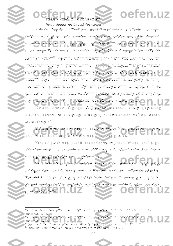 Xudoyo, musallam xudoliq sanga,
Birov shahki, da’bi gadoliq sanga. 
Birinchi   baytda   qo‘llanilgan   «xudoliq»so‘zining   salaflarda   “xudoyo”
shaklida   ekanligi   va   so‘z   semalari   qurshovidagi   so‘zlar   vositasida   dostonda
hukmdorlik   tarzida   ifodalanganligiga   urg‘u   beradi.   “Navoiy   baytidagi   “xudoliq”
so‘zini   tangrilik  deb   emas,   jahonpodsholik,   ya’ni   butun   dunyoga  hukmdorlik  deb
tushinish   kerak” 45
    Agar   bu   so‘zni   parvardigorlik   ma’nosida   tushinilsa   ikkinchi
misra bilan mantiqiy bog‘lanish uzilib qolishligi va bu baytda “Tangriga nisbatan
shak-shubha to‘g‘risida so‘z ketayotgani yo‘q, aksincha hukmdorlik xususida so‘z
boradi” 46
  deya   fikrini   dalillaydi.   Shu   birgina   bayt   talqinida   dunyoviy   va   ilohiy
hukmdorlikning   qarama-qarshi   qo‘yilganligi,   ziddiyat   zimnida   baytga   shoh   va
gado tushunchalarini olib kiradi va o‘zining asardagi asosiy adabiy-estetik niyatiga
qoyilmaqom ishora qilishning uddasidan chiqadi degan xulosani beradi. 
Dostonni   maxsus   o‘rgangan   A.Qayumov   dostonning   badiiy   g‘oyasining
talqinlari,   obrazlari   va   badiiyatiga   to‘xtalgan,     sarlavhalarining   mufassal   izohlari
ustida ishlagan. 47
Y.Azimovning bu boradagi ikki doston Jomiy va Navoiy dostonlari qiyosiy
tahliliga doir ishlari keng ko‘lamdagi tadqiqotlar sirasiga kiradi. 
Yana bir guruh tadqiqotlarda dostonning ayrim jihatlari chuqur tahlil qilgan
ishlar ham mavjud. Ular zamirida ham tahlil jarayonida Iskandar obrazi va doston
badiiy g‘oyasiga yo‘naltiruvchi talqinlar qilinadi.  
Ijodkorning falsafiy mushohadalari, dunyoqarashi asarining badiiy g‘oyasiga
ko‘chgan   ekan,   tahlilda   ham   yuqoridagi   jihatlarni   jamlagan   ijodkor   shaxsiyati   va
fikrlarini   ifodalash   uslubiga   yondoshish   lozim   bo‘ladi.   “Hamma   gap   u   yoki   bu
g‘oyani   qanday   shaklda   anglatish,   qanday   harorat   va   mohirlik   bilan   tasvirlash,
ya’ni uslubdadir.” 48
 
45
Ismoilov I. Alisher Navoiy  “Saddi Iskandariy” dostonining qiyosiy tahlili. Filol.  f anlari falsafa d- ri. …diss. 
Toshkent 2019.41b.
46
Ismoilov I. Alisher Navoiy  “Saddi Iskandariy” dostonining qiyosiy tahlili. Filol.  f anlari falsafa d- ri. …diss. 
Toshkent 2019.41 b.
47
  Qayumov   A . “ Saddi   Iskandariy ”  sarlavhalari  // Navoiyning   ijod   olami . –  Toshkent :  Fan , 2011.  104 bet.
48
 Haqqulov I. . Badiiy matn tahlili va talqin muammolari(ilmiy to‘plam). – T .: 2012 
22 