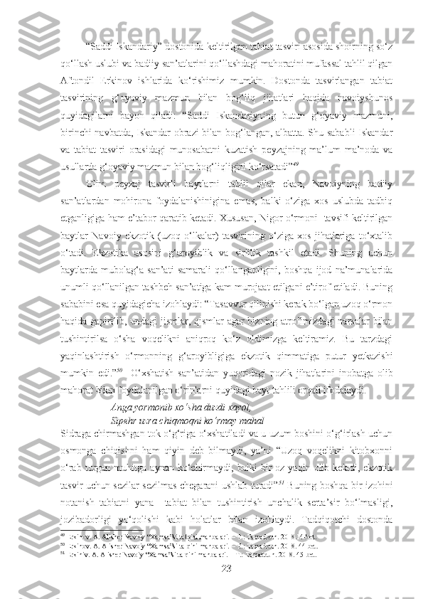 “Saddi Iskandariy” dostonida keltirilgan tabiat tasviri asosida shoirning so‘z
qo‘llash uslubi va badiiy san’atlarini qo‘llashdagi mahoratini mufassal tahlil qilgan
Aftondil   Erkinov   ishlarida   ko‘rishimiz   mumkin.   Dostonda   tasvirlangan   tabiat
tasvirining   g‘oyaviy   mazmun   bilan   bog‘liq   jihatlari   haqida   navoiyshunos
quyidagilarni   bayon   qiladi:   “Saddi   Iskandariyning   butun   g‘oyaviy   mazmuni,
birinchi navbatda, Iskandar obrazi bilan bog‘langan, albatta. Shu sababli  Iskandar
va   tabiat   tasviri   orasidagi   munosabatni   kuzatish   peyzajning   ma’lum   ma’noda   va
usullarda g‘oyaviy mazmun bilan bog‘liqligini ko‘rsatadi” 49
Olim   peyzaj   tasvirli   baytlarni   tahlil   qilar   ekan,   Navoiyning   badiiy
san’atlardan   mohirona   foydalanishinigina   emas,   balki   o‘ziga   xos   uslubda   tadbiq
etganligiga ham e’tabor qaratib ketadi. Xususan, Nigor o‘rmoni   tavsifi keltirilgan
baytlar   Navoiy   ekzotik   (uzoq   o‘lkalar)   tasvirining   o‘ziga   xos   jihatlariga   to‘xtalib
o‘tadi.   Ekzotika   asosini   g‘aroyiblik   va   sirlilik   tashkil   etadi.   Shuning   uchun
baytlarda   mubolag‘a   san’ati   samarali   qo‘llanganligini,   boshqa   ijod   na’munalarida
unumli qo‘llanilgan tashbeh san’atiga kam murojaat etilgani e’tirof etiladi. Buning
sababini esa quyidagicha izohlaydi: “Tasavvur qilinishi kerak bo‘lgan uzoq o‘rmon
haqida gapirilib, undagi  jismlar, qismlar  agar  bizning atrofimizdagi  narsalar  bilan
tushintirilsa   o‘sha   voqelikni   aniqroq   ko‘z   oldimizga   keltiramiz.   Bu   tarzdagi
yaqinlashtirish   o‘rmonning   g‘aroyibligiga   ekzotik   qimmatiga   putur   yetkazishi
mumkin   edi.” 50
    O‘xshatish   san’atidan   yuqoridagi   nozik   jihatlarini   inobatga   olib
mahorat bilan foydalanilgan o‘rinlarni quyidagi bayt tahlili orqali ifodalaydi. 
Anga yormonib xo‘sha duzdi xayol,
Sipehr uzra chiqmoqni ko‘rmay mahal
Sidraga chirmashgan tok o‘g‘riga o‘xshatiladi va u uzum boshini o‘g‘irlash uchun
osmonga   chiqishni   ham   qiyin   deb   bilmaydi,   ya’ni   “Uzoq   voqelikni   kitobxonni
o‘rab   turgan   muhitga  aynan   ko‘chirmaydi,   balki   bir   oz   yaqin   olib   keladi,   ekzotik
tasvir uchun sezilar-sezilmas chegarani ushlab turadi” 51
  Buning boshqa bir izohini
notanish   tabiatni   yana     tabiat   bilan   tushintirish   unchalik   serta’sir   bo‘lmasligi,
jozibadorligi   yo‘qolishi   kabi   holatlar   bilan   izohlaydi.   Tadqiqotchi   dostonda
49
 Erkinov. A. Alisher Navoiy “Xamsa”si talqini manbalari. – T.: Tamaddun. 2018.14-bet.
50
 Erkinov. A. Alisher Navoiy “Xamsa”si talqini manbalari. – T.: Tamaddun. 2018. 44-bet.
51
 Erkiniv. A. Alisher Navoiy “Xamsa”si talqini manbalari. – T.: Tamaddun. 2018. 45-bet.
23 