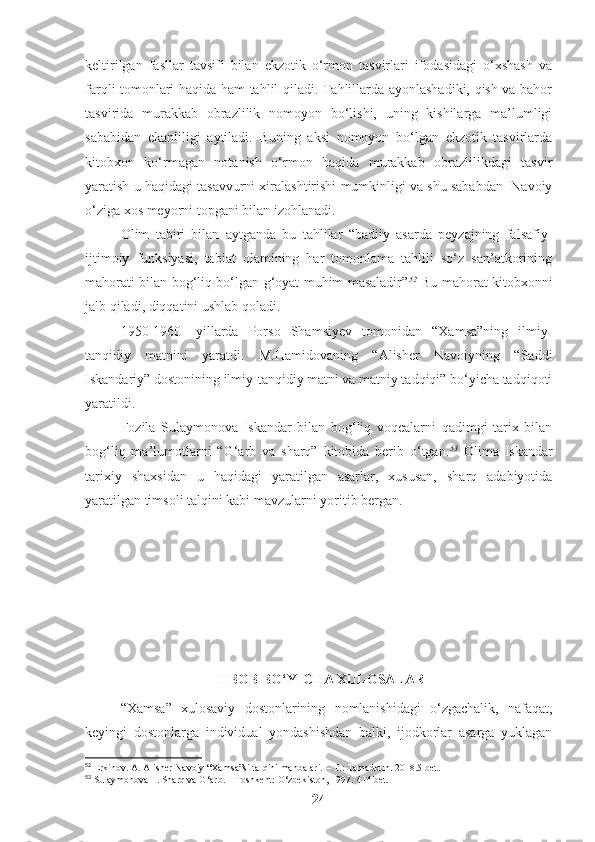 keltirilgan   fasllar   tavsifi   bilan   ekzotik   o‘rmon   tasvirlari   ifodasidagi   o‘xshash   va
farqli tomonlari haqida ham tahlil qiladi. Tahlillarda ayonlashadiki, qish va bahor
tasvirida   murakkab   obrazlilik   nomoyon   bo‘lishi,   uning   kishilarga   ma’lumligi
sababidan   ekanliligi   aytiladi.   Buning   aksi   nomoyon   bo‘lgan   ekzotik   tasvirlarda
kitobxon   ko‘rmagan   notanish   o‘rmon   haqida   murakkab   obrazlilikdagi   tasvir
yaratish u haqidagi tasavvurni xiralashtirishi mumkinligi va shu sababdan  Navoiy
o‘ziga xos meyorni topgani bilan izohlanadi. 
Olim   tabiri   bilan   aytganda   bu   tahlilar   “badiiy   asarda   peyzajning   falsafiy-
ijtimoiy   funksiyasi,   tabiat   olamining   har   tomonlama   tahlili   so‘z   san’atkorining
mahorati bilan bog‘liq bo‘lgan g‘oyat muhim masaladir” 52
  Bu mahorat kitobxonni
jalb qiladi, diqqatini ushlab qoladi.
1950-1960-   yillarda   Porso   Shamsiyev   tomonidan   “Xamsa”ning   ilmiy-
tanqidiy   matnini   yaratdi.   M.Hamidovaning   “Alisher   Navoiyning   “Saddi
Iskandariy” dostonining ilmiy-tanqidiy matni va matniy tadqiqi” bo‘yicha tadqiqoti
yaratildi. 
Fozila   Sulaymonova   Iskandar   bilan   bog‘liq   voqealarni   qadimgi   tarix   bilan
bog‘liq   ma’lumotlarni   “G‘arb   va   sharq”   kitobida   berib   o‘tgan. 53
  Olima   Iskandar
tarixiy   shaxsidan   u   haqidagi   yaratilgan   asarlar,   xususan,   sharq   adabiyotida
yaratilgan timsoli talqini kabi mavzularni yoritib bergan.
I BOB BO‘YICHA XULOSALAR
“Xamsa”   xulosaviy   dostonlarining   nomlanishidagi   o‘zgachalik,   nafaqat,
keyingi   dostonlarga   individual   yondashishdan   balki,   ijodkorlar   asarga   yuklagan
52
 Erkinov. A. Alisher Navoiy “Xamsa”si talqini manbalari. – T.: Tamaddun. 2018.5-bet.
53
  Sulaymonova F. Sharq va G‘arb. – Toshkent: O‘zbekiston, 1997.  414 bet.
24 