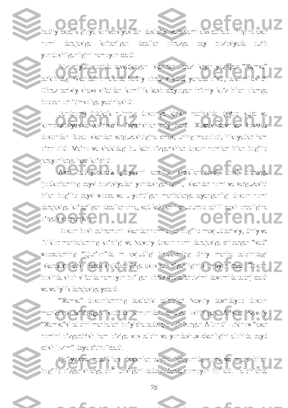 badiiy-estetik g‘oya konsepsiyasidan dastlabki xabarlarni aks ettiradi. Birgina asar
nomi   darajasiga   ko‘tarilgan   detallar   obrazga   qay   pozitsiyada   turib
yondoshilganligini namoyon etadi. 
Nizomiy   dostonida   tasvirlangan   Iskandar   obrazi   keyin   yozilgan   “Xamsa”
tarkibidagi   iskandarnomalarda   badiiy   obraz   sifatida   yanada   o‘sdi,   takomillashdi.
Obraz   tarixiy   shaxs   sifatidan   komillik   kasb   etayotgan   irfoniy   ko‘z   bilan   olamga
boqqan orif timsoliga yaqinlashdi.   
Pandnoma-didaktik   ruhning   dostonga   kirishi   natijasida   doston   sujet   va
kompozitsiyasida   ko‘rinarli   o‘zgarishlar   ro‘y   berdi.   Xusrav   davridan   boshlab
dostondan   faqat   Iskandar   sarguzashtigina   emas,   uning   maqoloti,   hikoyatlar   ham
o‘rin   oldi.   Ma’no   va   shakldagi   bu   kabi   o‘zgarishlar   doston   nomlari   bilan   bog‘liq
jarayonlarga ham ko‘chdi. 
Asar   badiiy-estetik   g‘oyasini   atrofida   shakllantiruvchi   bosh   obrazga
ijodkorlarning qaysi  pozitsiyadan  yondashganligini, Iskandar nomi va sarguzashti
bilan   bog‘liq   qaysi   voqea   va   u   yoritilgan   manbalarga   tayanganligi   doston   nomi
darajasiga ko‘tarilgan detallar oina, sad kabilarni chuqurroq tahlil etish orqaligina
o‘rganish mumkin.
Doston bosh qahramoni Iskandar nomi bilan bog‘liq mavjud tarixiy, diniy va
folklor  manbalarning  ko‘pligi  va  Navoiy  doston  nomi  darajasiga  chiqargan  “sad”
voqealarning   “Qur’on”da   m   avjudligi   ijodkorning   diniy   manba   talqinidagi
Iskandarni bosh obraz shakllanishiga asos etib olganligini nomoyon etadi. Doston
boshida shoh sifatida namoyon bo‘lgan obraz voqealar tizimi davomida tadrij etadi
va valiylik darajasiga yetadi. 
“Xamsa”   dostonlarining   dastlabki   talqinlari   Navoiy   davridayoq   doston
matnlarini   ko‘chirgan   kotiblar   tomonidan   amalga   oshirilgan.   Alisher   Navoiy
“Xamsa”si talqini manbalari bo‘yicha tadqiqot olib borgan Aftondil Erkinov “asar
nomini   o‘zgartirish   ham   o‘ziga   xos   talqin   va   yondashuv   ekanligini   alohida   qayd
etish lozim” deya e’tirof etadi. 
Qo‘lyozma   mualliflari   dostonlar   talqini   jarayonida   nomi   va   matni   bilan
bog‘liq   o‘zgarishlarga   qo‘l   urishgani   tadqiqotlarda   nomoyon   bo‘ladi.   Talqinlarda
25 