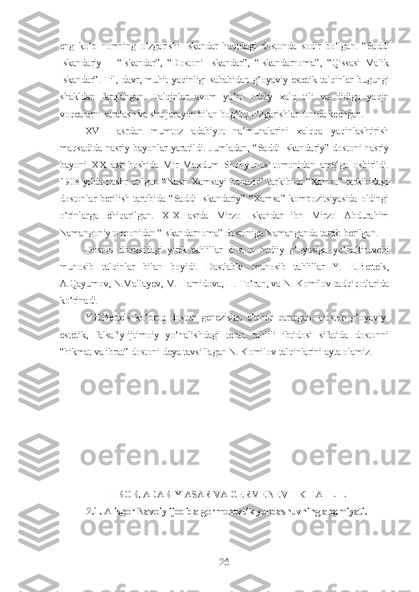 eng   ko‘p   nomning   o‘zgarishi   Iskandar   haqidagi   dostonda   sodir   bo‘lgan.   “Saddi
Iskandariy   –   “Iskandar”,   “Dostoni   Iskandar”,   “Iskandarnoma”,   “Qissasi   Malik
Iskandar”. Til, davr,  muhit   yaqinligi  sababidan   g‘oyaviy-estetik  talqinlar   bugungi
shakldan   farqlangan.   Talqinlar   avom   ya’ni   oddiy   xalq   tili   va   didiga   yaqin
voqealarni saralash va shu jarayon bilan bog‘liq o‘zgarishlar fonida kechgan.
XVIII   asrdan   mumtoz   adabiyot   na’munalarini   xalqqa   yaqinlashtirish
maqsadida nasriy bayonlar yaratildi. Jumladan, “Saddi Iskandariy” dostoni  nasriy
bayoni   XX   asr   boshida   Mir   Maxdum   Shohyunus   tomonidan   amalga   oshirildi.
1908-yilda   nashr   etilgan   “Nasri   Xamsayi   benazir”   tarkibida   “Xamsa”   tarkibidagi
dostonlar  berilish  tartibida “Saddi  Iskandariy”  “Xamsa”  kompozitsiyasida  oldingi
o‘rinlarga   chiqarilgan.   XIX   asrda   Mirzo   Iskandar   ibn   Mirzo   Abdurahim
Namangoniy tomonidan “Iskandarnoma” dostoniga Namanganda tartib berilgan.
Doston   doirasidagi   yirik   tahlillar   doston   badiiy   g‘oyasiga   yo‘naltiruvchi
munosib   talqinlar   bilan   boyidi.   Dastlabki   munosib   tahlillar   Y.   E.Bertels,
A.Qayumov, N.Mallayev, M. Hamidova, H. To‘ran, va N. Komilov tadqiqotlarida
ko‘rinadi.
Y.E.Bertels   ko‘proq   doston   genezisiga   e’tibor   qaratgan.   Doston   g‘oyaviy-
estetik,   falsafiy-ijtimoiy   yo‘nalishdagi   teran   tahlili   ibtidosi   sifatida   dostonni
“hikmat va ibrat” dostoni deya tavsiflagan N. Komilov talqinlarini ayta olamiz. 
II BOB. ADABIY ASAR VA GERMENEVTIK TAHLIL
2.1. Alisher Navoiy ijodida germenevtik yondashuvning ahamiyati.
26 