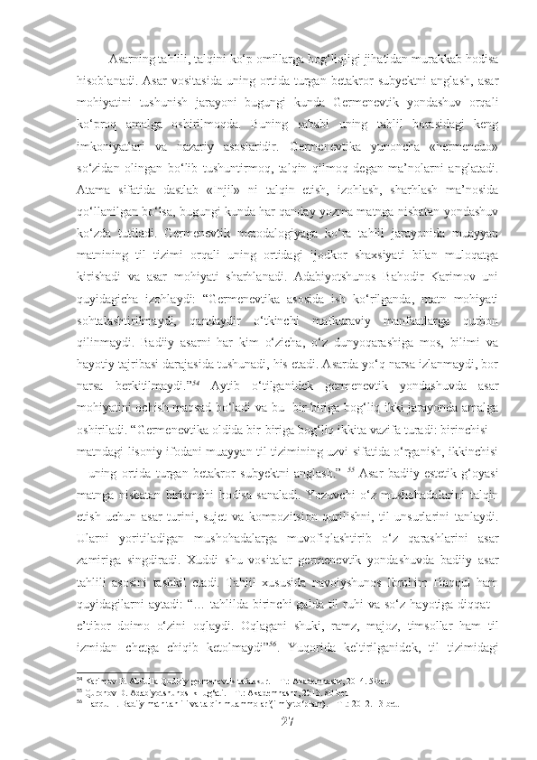 Asarning tahlili, talqini ko‘p omillarga bog‘liqligi jihatidan murakkab hodisa
hisoblanadi.   Asar   vositasida   uning   ortida   turgan   betakror   subyektni   anglash,   asar
mohiyatini   tushunish   jarayoni   bugungi   kunda   Germenevtik   yondashuv   orqali
ko‘proq   amalga   oshirilmoqda.   Buning   sababi   uning   tahlil   borasidagi   keng
imkoniyatlari   va   nazariy   asoslaridir.   Germenevtika   yunoncha   «hermeneuo»
so‘zidan   olingan   bo‘lib   tushuntirmoq,   talqin   qilmoq   degan   ma’nolarni   anglatadi.
Atama   sifatida   dastlab   «Injil»   ni   talqin   etish,   izohlash,   sharhlash   ma’nosida
qo‘llanilgan bo‘lsa, bugungi kunda har qanday yozma matnga nisbatan yondashuv
ko‘zda   tutiladi.   Germenevtik   metodalogiyaga   ko‘ra   tahlil   jarayonida   muayyan
matnining   til   tizimi   orqali   uning   ortidagi   ijodkor   shaxsiyati   bilan   muloqatga
kirishadi   va   asar   mohiyati   sharhlanadi.   Adabiyotshunos   Bahodir   Karimov   uni
quyidagicha   izohlaydi:   “Germenevtika   asosida   ish   ko‘rilganda,   matn   mohiyati
sohtalashtirilmaydi,   qandaydir   o‘tkinchi   mafkuraviy   manfaatlarga   qurbon
qilinmaydi.   Badiiy   asarni   har   kim   o‘zicha,   o‘z   dunyoqarashiga   mos,   bilimi   va
hayotiy tajribasi darajasida tushunadi, his etadi. Asarda yo‘q narsa izlanmaydi, bor
narsa   berkitilmaydi.” 54
  Aytib   o‘tilganidek   germenevtik   yondashuvda   asar
mohiyatini ochish maqsad bo‘ladi va bu   bir-biriga bog‘liq ikki jarayonda amalga
oshiriladi. “Germenevtika oldida bir-biriga bog‘liq ikkita vazifa turadi: birinchisi –
matndagi lisoniy ifodani muayyan til tizimining uzvi sifatida o‘rganish, ikkinchisi
–   uning   ortida   turgan   betakror   subyektni   anglash.”   55
  Asar   badiiy-estetik   g‘oyasi
matnga   nisbatan   birlamchi   hodisa   sanaladi.   Yozuvchi   o‘z   mushohadalarini   talqin
etish   uchun   asar   turini,   sujet   va   kompozitsion   qurilishni,   til   unsurlarini   tanlaydi.
Ularni   yoritiladigan   mushohadalarga   muvofiqlashtirib   o‘z   qarashlarini   asar
zamiriga   singdiradi.   Xuddi   shu   vositalar   germenevtik   yondashuvda   badiiy   asar
tahlili   asosini   tashkil   etadi.   Tahlil   xususida   navoiyshunos   Ibrohim   Haqqul   ham
quyidagilarni  aytadi:  “…   tahlilda   birinchi  galda  til  ruhi   va  so‘z  hayotiga  diqqat  -
e’tibor   doimo   o‘zini   oqlaydi.   Oqlagani   shuki,   ramz,   majoz,   timsollar   ham   til
izmidan   chetga   chiqib   ketolmaydi” 56
.   Yuqorida   keltirilganidek,   til   tizimidagi
54
 Karimov B. Abdulla Qodiriy germenevtik tafakkur. – T.: Akademnashr, 2014. 5-bet.
55
 Quronov D. Adabiyotshunoslik lug‘ati. – T.: Akademnashr, 2013. 80-bet
56
 Haqqul I. Badiiy matn tahlili va talqin muammolari(ilmiy to‘plam). – T .: 2012. 13-bet.
27 