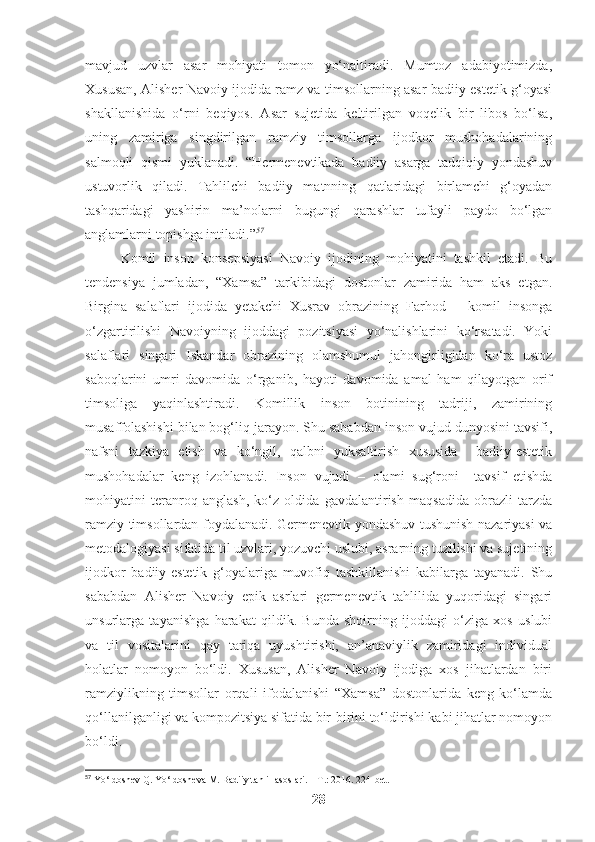 mavjud   uzvlar   asar   mohiyati   tomon   yo‘naltiradi.   Mumtoz   adabiyotimizda,
Xususan, Alisher Navoiy ijodida ramz va timsollarning asar badiiy-estetik g‘oyasi
shakllanishida   o‘rni   beqiyos.   Asar   sujetida   keltirilgan   voqelik   bir   libos   bo‘lsa,
uning   zamiriga   singdirilgan   ramziy   timsollarga   ijodkor   mushohadalarining
salmoqli   qismi   yuklanadi.   “Hermenevtikada   badiiy   asarga   tadqiqiy   yondashuv
ustuvorlik   qiladi.   Tahlilchi   badiiy   matnning   qatlaridagi   birlamchi   g‘oyadan
tashqaridagi   yashirin   ma’nolarni   bugungi   qarashlar   tufayli   paydo   bo‘lgan
anglamlarni topishga intiladi.” 57
Komil   inson   konsepsiyasi   Navoiy   ijodining   mohiyatini   tashkil   etadi.   Bu
tendensiya   jumladan,   “Xamsa”   tarkibidagi   dostonlar   zamirida   ham   aks   etgan.
Birgina   salaflari   ijodida   yetakchi   Xusrav   obrazining   Farhod   –   komil   insonga
o‘zgartirilishi   Navoiyning   ijoddagi   pozitsiyasi   yo‘nalishlarini   ko‘rsatadi.   Yoki
salaflari   singari   Iskandar   obrazining   olamshumul   jahongirligidan   ko‘ra   ustoz
saboqlarini   umri   davomida   o‘rganib,   hayoti   davomida   amal   ham   qilayotgan   orif
timsoliga   yaqinlashtiradi.   Komillik   inson   botinining   tadriji,   zamirining
musaffolashishi bilan bog‘liq jarayon. Shu sababdan inson vujud dunyosini tavsifi,
nafsni   tazkiya   etish   va   ko‘ngil,   qalbni   yuksaltirish   xususida     badiiy-estetik
mushohadalar   keng   izohlanadi.   Inson   vujudi   –   olami   sug‘roni     tavsif   etishda
mohiyatini   teranroq   anglash,   ko‘z   oldida   gavdalantirish   maqsadida   obrazli   tarzda
ramziy timsollardan foydalanadi. Germenevtik yondashuv tushunish nazariyasi va
metodalogiyasi sifatida til uzvlari, yozuvchi uslubi, asrarning tuzilishi va sujetining
ijodkor   badiiy-estetik   g‘oyalariga   muvofiq   tashkillanishi   kabilarga   tayanadi.   Shu
sababdan   Alisher   Navoiy   epik   asrlari   germenevtik   tahlilida   yuqoridagi   singari
unsurlarga   tayanishga   harakat   qildik.   Bunda   shoirning   ijoddagi   o‘ziga   xos   uslubi
va   til   vositalarini   qay   tariqa   uyushtirishi,   an’anaviylik   zamiridagi   individual
holatlar   nomoyon   bo‘ldi.   Xususan,   Alisher   Navoiy   ijodiga   xos   jihatlardan   biri
ramziylikning   timsollar   orqali   ifodalanishi   “Xamsa”   dostonlarida   keng   ko‘lamda
qo‘llanilganligi va kompozitsiya sifatida bir-birini to‘ldirishi kabi jihatlar nomoyon
bo‘ldi.
57
 Yo‘ldoshev Q. Yo‘ldosheva M. Badiiy tahlil asoslari. – T.: 2016. 224-bet.
28 