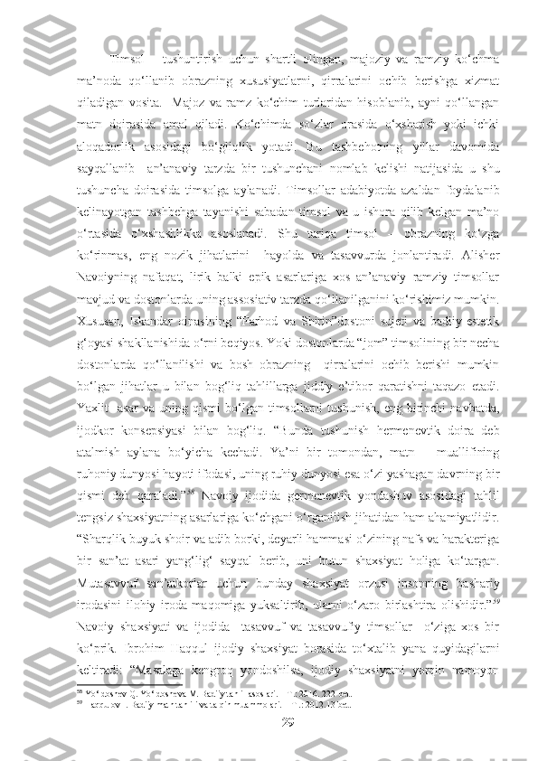 Timsol   –   tushuntirish   uchun   shartli   olingan,   majoziy   va   ramziy   ko‘chma
ma’noda   qo‘llanib   obrazning   xususiyatlarni,   qirralarini   ochib   berishga   xizmat
qiladigan   vosita.     Majoz   va   ramz   ko‘chim   turlaridan   hisoblanib,   ayni   qo‘llangan
matn   doirasida   amal   qiladi.   Ko‘chimda   so‘zlar   orasida   o‘xshatish   yoki   ichki
aloqadorlik   asosidagi   bo‘gliqlik   yotadi.   Bu   tashbehotning   yillar   davomida
sayqallanib     an’anaviy   tarzda   bir   tushunchani   nomlab   kelishi   natijasida   u   shu
tushuncha   doirasida   timsolga   aylanadi.   Timsollar   adabiyotda   azaldan   foydalanib
kelinayotgan   tashbehga   tayanishi   sabadan   timsol   va   u   ishora   qilib   kelgan   ma’no
o‘rtasida   o‘xshashlikka   asoslanadi.   Shu   tariqa   timsol   –   obrazning   ko‘zga
ko‘rinmas,   eng   nozik   jihatlarini     hayolda   va   tasavvurda   jonlantiradi.   Alisher
Navoiyning   nafaqat,   lirik   balki   epik   asarlariga   xos   an’anaviy   ramziy   timsollar
mavjud va dostonlarda uning assosiativ tarzda qo‘llanilganini ko‘rishimiz mumkin.
Xususan,   Iskandar   oinasining   “Farhod   va   Shirin”dostoni   sujeti   va   badiiy-estetik
g‘oyasi shakllanishida o‘rni beqiyos. Yoki dostonlarda “jom” timsolining bir necha
dostonlarda   qo‘llanilishi   va   bosh   obrazning     qirralarini   ochib   berishi   mumkin
bo‘lgan   jihatlar   u   bilan   bog‘liq   tahlillarga   jiddiy   e’tibor   qaratishni   taqazo   etadi.
Yaxlit     asar   va  uning   qismi   bo‘lgan   timsollarni   tushunish,   eng   birinchi   navbatda,
ijodkor   konsepsiyasi   bilan   bog‘liq.   “Bunda   tushunish   hermenevtik   doira   deb
atalmish   aylana   bo‘yicha   kechadi.   Ya’ni   bir   tomondan,   matn   –   muallifining
ruhoniy dunyosi hayoti ifodasi, uning ruhiy dunyosi esa o‘zi yashagan davrning bir
qismi   deb   qaraladi.” 58
  Navoiy   ijodida   germenevtik   yondashuv   asosidagi   tahlil
tengsiz shaxsiyatning asarlariga ko‘chgani o‘rganilish jihatidan ham ahamiyatlidir.
“ Sharqlik buyuk shoir va adib borki, deyarli hammasi o‘zining nafs va harakteriga
bir   san’at   asari   yang‘lig‘   sayqal   berib,   uni   butun   shaxsiyat   holiga   ko‘targan.
Mutasavvuf   san’atkorlar   uchun   bunday   shaxsiyat   orzusi   insonning   bashariy
irodasini   ilohiy   iroda   maqomiga   yuksaltirib,   ularni   o‘zaro   birlashtira   olishidir.” 59
Navoiy   shaxsiyati   va   ijodida     tasavvuf   va   tasavvufiy   timsollar     o‘ziga   xos   bir
ko‘prik.   Ibrohim   Haqqul   ijodiy   shaxsiyat   borasida   to‘xtalib   yana   quyidagilarni
keltiradi:   “Masalaga   kengroq   yondoshilsa,   ijodiy   shaxsiyatni   yorqin   namoyon
58
 Yo‘ldoshev Q. Yo‘ldosheva M. Badiiy tahlil asoslari. – T.: 2016. 222-bet.
59
 Haqqulov I. Badiiy matn tahlili va talqin muammolari. – T .: 2012.13-bet.
29 